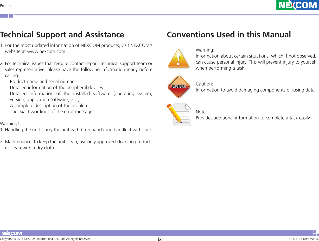Copyright © 2016 NEXCOM International Co., Ltd. All Rights Reserved. ix NDiS B115 User Manual PrefaceTechnical Support and Assistance1. For the most updated information of NEXCOM products, visit NEXCOM’s website at www.nexcom.com. 2. For technical issues that require contacting our technical support team or sales representative, please have the following information ready before calling: –  Product name and serial number –  Detailed information of the peripheral devices – Detailed information of the installed software (operating system, version, application software, etc.) –  A complete description of the problem –  The exact wordings of the error messages Warning! 1. Handling the unit: carry the unit with both hands and handle it with care. 2. Maintenance: to keep the unit clean, use only approved cleaning products or clean with a dry cloth. Conventions Used in this ManualWarning:  Information about certain situations, which if not observed, can cause personal injury. This will prevent injury to yourself when performing a task. CAUTION!CAUTION!CAUTION! Caution: Information to avoid damaging components or losing data. Note: Provides additional information to complete a task easily.