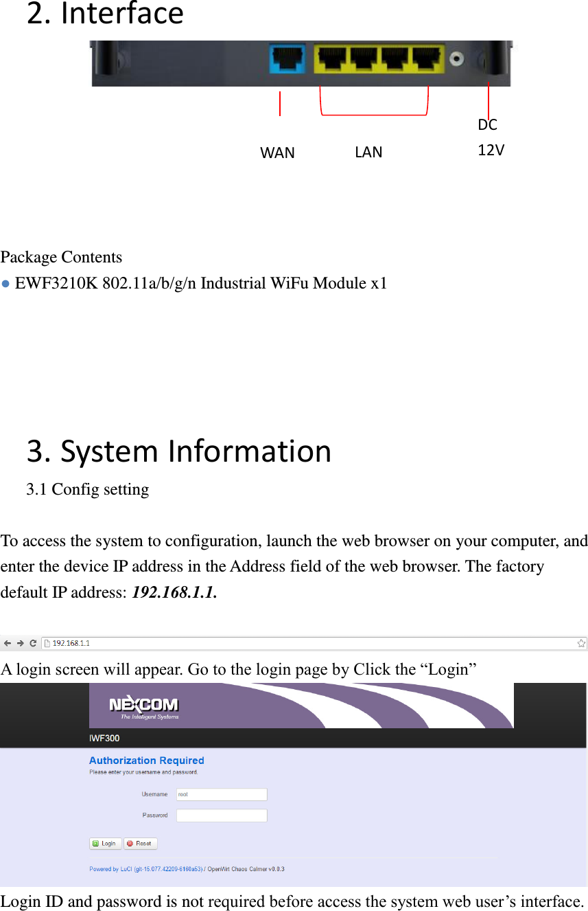 2. Interface        Package Contents ● EWF3210K 802.11a/b/g/n Industrial WiFu Module x1      3. System Information 3.1 Config setting  To access the system to configuration, launch the web browser on your computer, and enter the device IP address in the Address field of the web browser. The factory default IP address: 192.168.1.1.   A login screen will appear. Go to the login page by Click the “Login”    Login ID and password is not required before access the system web user’s interface.   WAN LAN DC   12V 