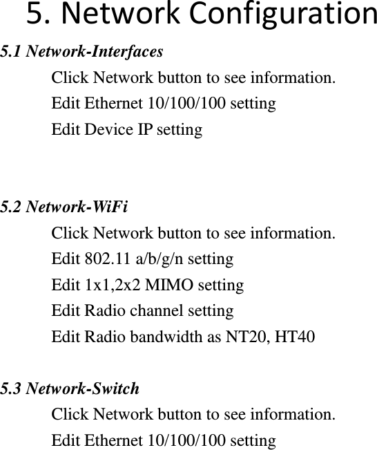 5. Network Configuration   5.1 Network-Interfaces Click Network button to see information.   Edit Ethernet 10/100/100 setting Edit Device IP setting   5.2 Network-WiFi Click Network button to see information.   Edit 802.11 a/b/g/n setting Edit 1x1,2x2 MIMO setting Edit Radio channel setting Edit Radio bandwidth as NT20, HT40  5.3 Network-Switch Click Network button to see information.   Edit Ethernet 10/100/100 setting                    
