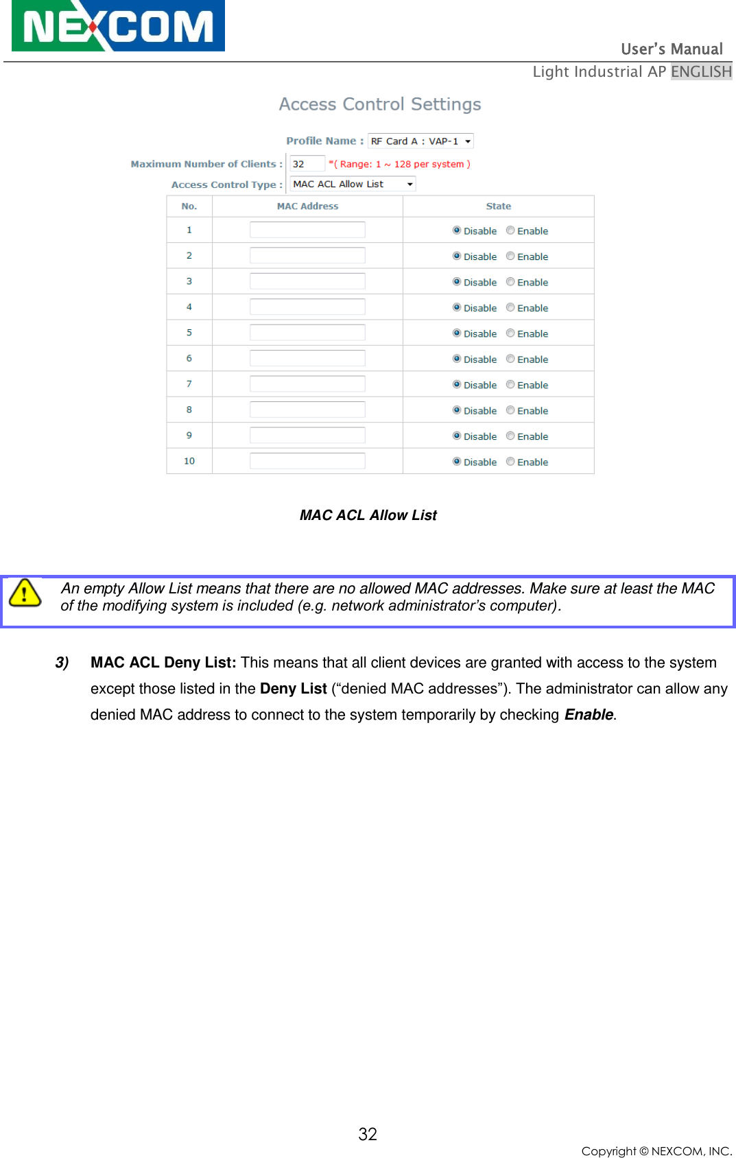                                                                          User’s Manual   Light Industrial AP ENGLISH 32 Copyright © NEXCOM, INC.  MAC ACL Allow List   An empty Allow List means that there are no allowed MAC addresses. Make sure at least the MAC of the modifying system is included (e.g. network administrator’s computer).  3) MAC ACL Deny List: This means that all client devices are granted with access to the system except those listed in the Deny List (“denied MAC addresses”). The administrator can allow any denied MAC address to connect to the system temporarily by checking Enable. 