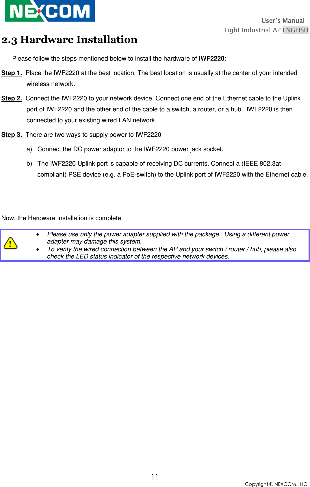                                                                          User’s Manual   Light Industrial AP ENGLISH 11 Copyright © NEXCOM, INC. 2.3 Hardware Installation Please follow the steps mentioned below to install the hardware of IWF2220: Step 1.  Place the IWF2220 at the best location. The best location is usually at the center of your intended wireless network. Step 2.  Connect the IWF2220 to your network device. Connect one end of the Ethernet cable to the Uplink port of IWF2220 and the other end of the cable to a switch, a router, or a hub.  IWF2220 is then connected to your existing wired LAN network.  Step 3.  There are two ways to supply power to IWF2220 a)  Connect the DC power adaptor to the IWF2220 power jack socket. b)  The IWF2220 Uplink port is capable of receiving DC currents. Connect a (IEEE 802.3at-compliant) PSE device (e.g. a PoE-switch) to the Uplink port of IWF2220 with the Ethernet cable.   Now, the Hardware Installation is complete.   Please use only the power adapter supplied with the package.  Using a different power adapter may damage this system.  To verify the wired connection between the AP and your switch / router / hub, please also check the LED status indicator of the respective network devices.  