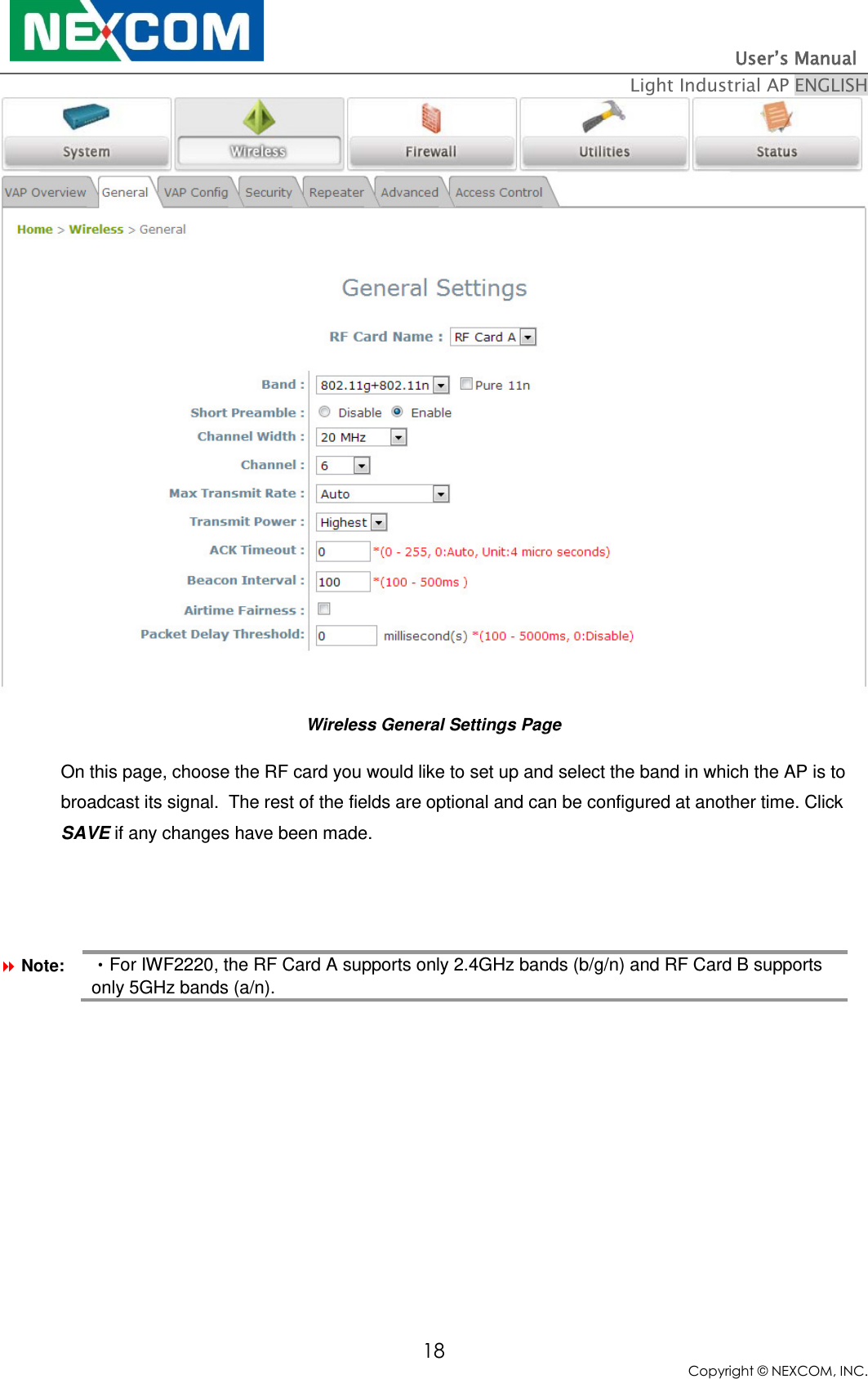                                                                          User’s Manual   Light Industrial AP ENGLISH 18 Copyright © NEXCOM, INC.  Wireless General Settings Page On this page, choose the RF card you would like to set up and select the band in which the AP is to broadcast its signal.  The rest of the fields are optional and can be configured at another time. Click SAVE if any changes have been made.           Note: •For IWF2220, the RF Card A supports only 2.4GHz bands (b/g/n) and RF Card B supports only 5GHz bands (a/n). 