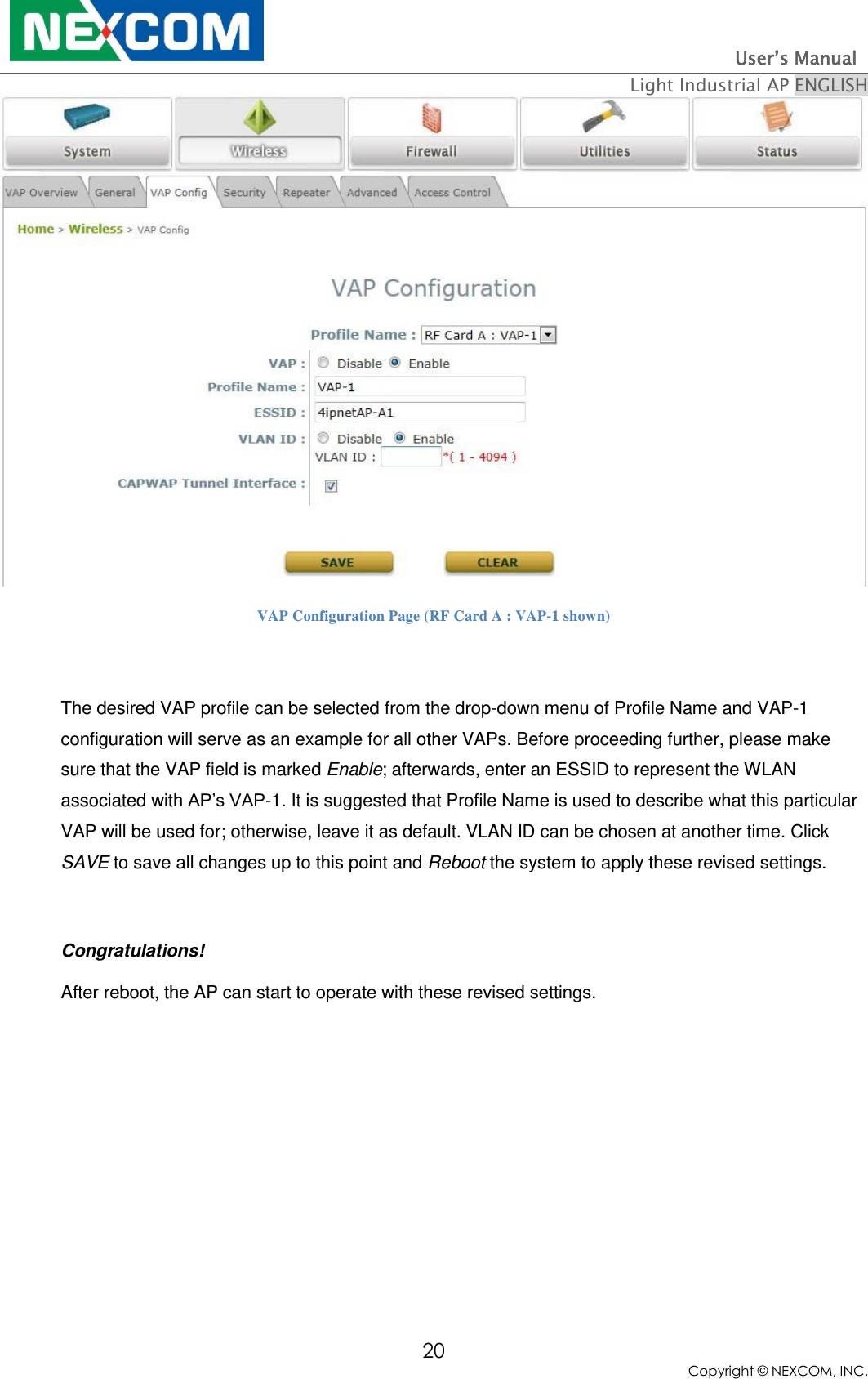                                                                          User’s Manual   Light Industrial AP ENGLISH 20 Copyright © NEXCOM, INC.  VAP Configuration Page (RF Card A : VAP-1 shown)  The desired VAP profile can be selected from the drop-down menu of Profile Name and VAP-1 configuration will serve as an example for all other VAPs. Before proceeding further, please make sure that the VAP field is marked Enable; afterwards, enter an ESSID to represent the WLAN associated with AP’s VAP-1. It is suggested that Profile Name is used to describe what this particular VAP will be used for; otherwise, leave it as default. VLAN ID can be chosen at another time. Click SAVE to save all changes up to this point and Reboot the system to apply these revised settings.  Congratulations! After reboot, the AP can start to operate with these revised settings.  