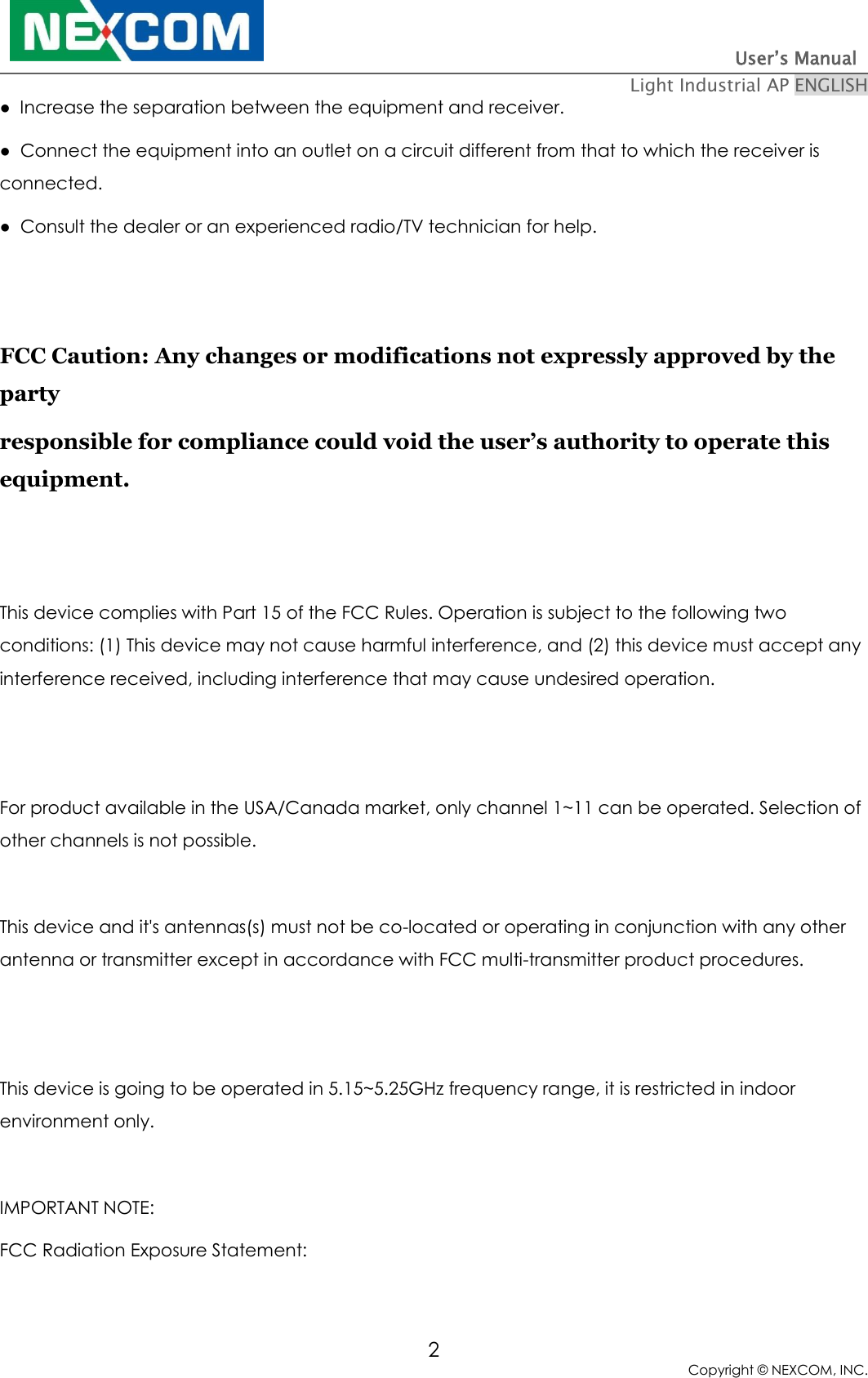                                                                          User’s Manual   Light Industrial AP ENGLISH 2 Copyright © NEXCOM, INC. ●  Increase the separation between the equipment and receiver. ●  Connect the equipment into an outlet on a circuit different from that to which the receiver is connected. ●  Consult the dealer or an experienced radio/TV technician for help.   FCC Caution: Any changes or modifications not expressly approved by the party  responsible for compliance could void the user’s authority to operate this equipment.   This device complies with Part 15 of the FCC Rules. Operation is subject to the following two conditions: (1) This device may not cause harmful interference, and (2) this device must accept any interference received, including interference that may cause undesired operation.   For product available in the USA/Canada market, only channel 1~11 can be operated. Selection of other channels is not possible.  This device and it&apos;s antennas(s) must not be co-located or operating in conjunction with any other antenna or transmitter except in accordance with FCC multi-transmitter product procedures.   This device is going to be operated in 5.15~5.25GHz frequency range, it is restricted in indoor environment only.  IMPORTANT NOTE: FCC Radiation Exposure Statement: 