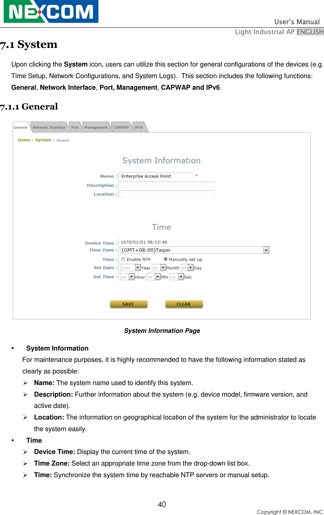                                                                          User’s Manual   Light Industrial AP ENGLISH 40 Copyright © NEXCOM, INC. 7.1 System  Upon clicking the System icon, users can utilize this section for general configurations of the devices (e.g. Time Setup, Network Configurations, and System Logs).  This section includes the following functions: General, Network Interface, Port, Management, CAPWAP and IPv6. 7.1.1 General  System Information Page  System Information       For maintenance purposes, it is highly recommended to have the following information stated as clearly as possible:  Name: The system name used to identify this system.  Description: Further information about the system (e.g. device model, firmware version, and active date).  Location: The information on geographical location of the system for the administrator to locate the system easily.  Time  Device Time: Display the current time of the system.  Time Zone: Select an appropriate time zone from the drop-down list box.  Time: Synchronize the system time by reachable NTP servers or manual setup. 