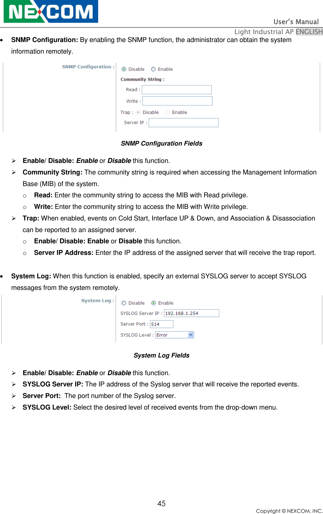                                                                          User’s Manual   Light Industrial AP ENGLISH 45 Copyright © NEXCOM, INC.  SNMP Configuration: By enabling the SNMP function, the administrator can obtain the system information remotely.  SNMP Configuration Fields  Enable/ Disable: Enable or Disable this function.  Community String: The community string is required when accessing the Management Information Base (MIB) of the system. o Read: Enter the community string to access the MIB with Read privilege.   o Write: Enter the community string to access the MIB with Write privilege.    Trap: When enabled, events on Cold Start, Interface UP &amp; Down, and Association &amp; Disassociation can be reported to an assigned server. o Enable/ Disable: Enable or Disable this function.  o Server IP Address: Enter the IP address of the assigned server that will receive the trap report.   System Log: When this function is enabled, specify an external SYSLOG server to accept SYSLOG messages from the system remotely.  System Log Fields  Enable/ Disable: Enable or Disable this function.  SYSLOG Server IP: The IP address of the Syslog server that will receive the reported events.  Server Port:  The port number of the Syslog server.  SYSLOG Level: Select the desired level of received events from the drop-down menu.   