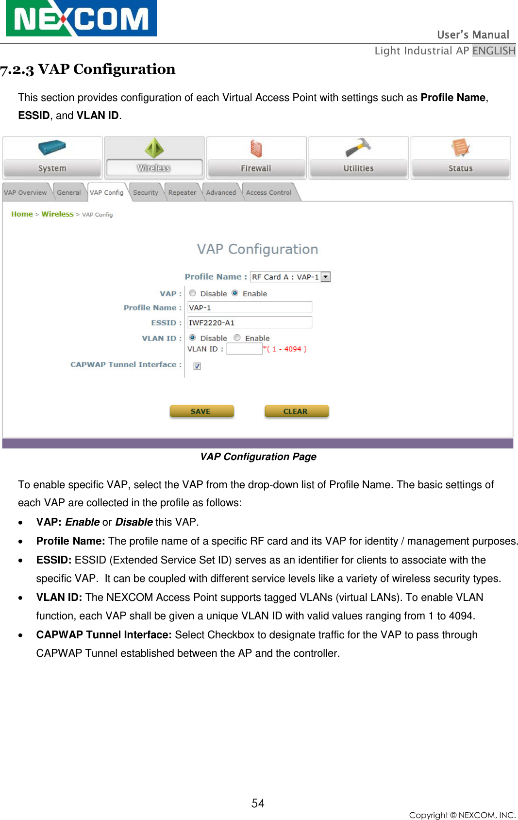                                                                          User’s Manual   Light Industrial AP ENGLISH 54 Copyright © NEXCOM, INC. 7.2.3 VAP Configuration This section provides configuration of each Virtual Access Point with settings such as Profile Name, ESSID, and VLAN ID. VAP Configuration Page To enable specific VAP, select the VAP from the drop-down list of Profile Name. The basic settings of each VAP are collected in the profile as follows:  VAP: Enable or Disable this VAP.  Profile Name: The profile name of a specific RF card and its VAP for identity / management purposes.  ESSID: ESSID (Extended Service Set ID) serves as an identifier for clients to associate with the specific VAP.  It can be coupled with different service levels like a variety of wireless security types.  VLAN ID: The NEXCOM Access Point supports tagged VLANs (virtual LANs). To enable VLAN function, each VAP shall be given a unique VLAN ID with valid values ranging from 1 to 4094.  CAPWAP Tunnel Interface: Select Checkbox to designate traffic for the VAP to pass through CAPWAP Tunnel established between the AP and the controller.   