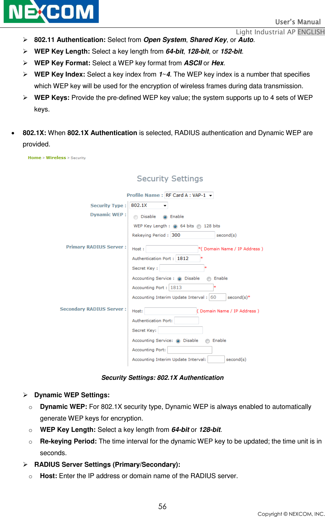                                                                          User’s Manual   Light Industrial AP ENGLISH 56 Copyright © NEXCOM, INC.  802.11 Authentication: Select from Open System, Shared Key, or Auto.  WEP Key Length: Select a key length from 64-bit, 128-bit, or 152-bit.  WEP Key Format: Select a WEP key format from ASCII or Hex.  WEP Key Index: Select a key index from 1~4. The WEP key index is a number that specifies which WEP key will be used for the encryption of wireless frames during data transmission.  WEP Keys: Provide the pre-defined WEP key value; the system supports up to 4 sets of WEP keys.   802.1X: When 802.1X Authentication is selected, RADIUS authentication and Dynamic WEP are provided.  Security Settings: 802.1X Authentication  Dynamic WEP Settings:  o Dynamic WEP: For 802.1X security type, Dynamic WEP is always enabled to automatically generate WEP keys for encryption. o WEP Key Length: Select a key length from 64-bit or 128-bit. o Re-keying Period: The time interval for the dynamic WEP key to be updated; the time unit is in seconds.  RADIUS Server Settings (Primary/Secondary):  o Host: Enter the IP address or domain name of the RADIUS server. 