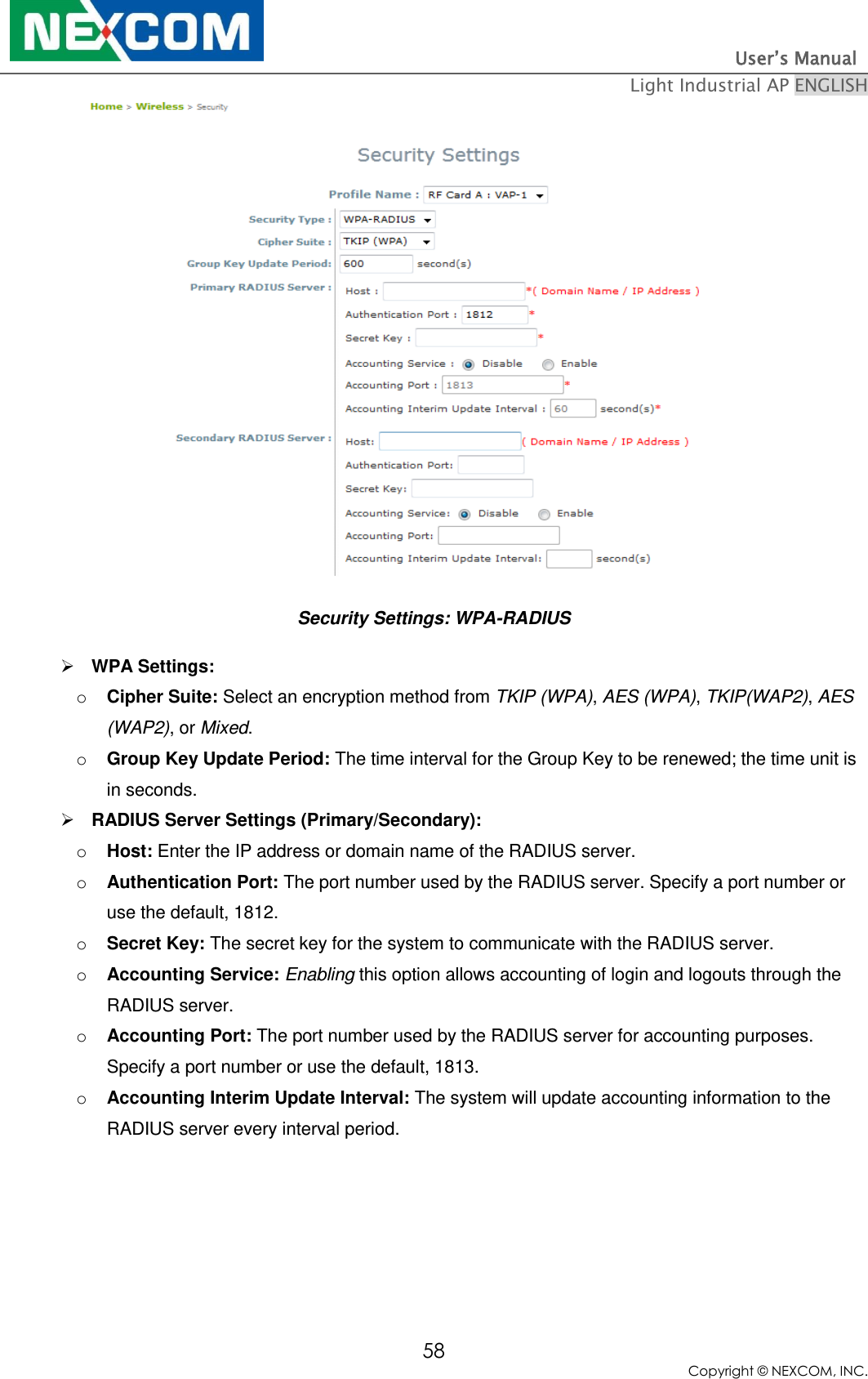                                                                          User’s Manual   Light Industrial AP ENGLISH 58 Copyright © NEXCOM, INC.  Security Settings: WPA-RADIUS  WPA Settings: o Cipher Suite: Select an encryption method from TKIP (WPA), AES (WPA), TKIP(WAP2), AES (WAP2), or Mixed. o Group Key Update Period: The time interval for the Group Key to be renewed; the time unit is in seconds.  RADIUS Server Settings (Primary/Secondary):   o Host: Enter the IP address or domain name of the RADIUS server. o Authentication Port: The port number used by the RADIUS server. Specify a port number or use the default, 1812. o Secret Key: The secret key for the system to communicate with the RADIUS server. o Accounting Service: Enabling this option allows accounting of login and logouts through the RADIUS server. o Accounting Port: The port number used by the RADIUS server for accounting purposes.  Specify a port number or use the default, 1813. o Accounting Interim Update Interval: The system will update accounting information to the RADIUS server every interval period.  