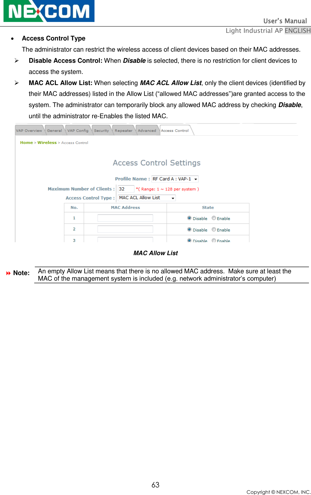                                                                          User’s Manual   Light Industrial AP ENGLISH 63 Copyright © NEXCOM, INC.  Access Control Type The administrator can restrict the wireless access of client devices based on their MAC addresses.   Disable Access Control: When Disable is selected, there is no restriction for client devices to access the system.  MAC ACL Allow List: When selecting MAC ACL Allow List, only the client devices (identified by their MAC addresses) listed in the Allow List (“allowed MAC addresses”)are granted access to the system. The administrator can temporarily block any allowed MAC address by checking Disable, until the administrator re-Enables the listed MAC.  MAC Allow List  Note: An empty Allow List means that there is no allowed MAC address.  Make sure at least the MAC of the management system is included (e.g. network administrator’s computer)   