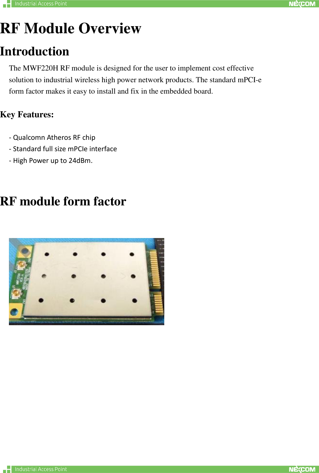   RF Module Overview Introduction The MWF220H RF module is designed for the user to implement cost effective solution to industrial wireless high power network products. The standard mPCI-e form factor makes it easy to install and fix in the embedded board.      Key Features:  - Qualcomn Atheros RF chip - Standard full size mPCIe interface   - High Power up to 24dBm.    RF module form factor           