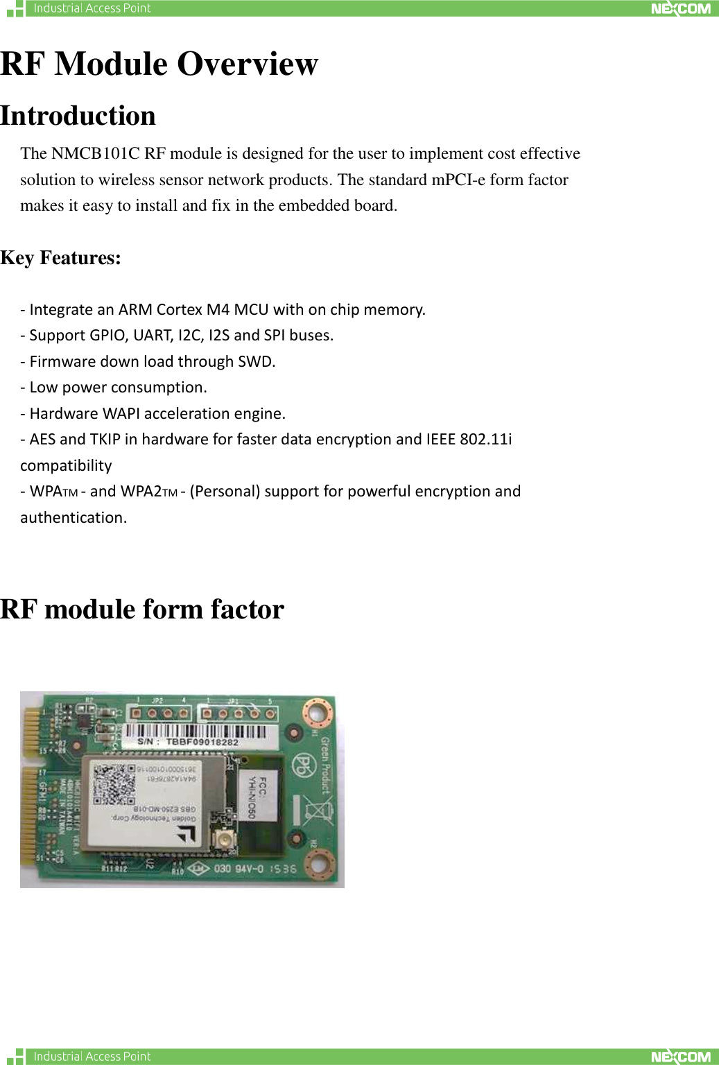   RF Module Overview Introduction The NMCB101C RF module is designed for the user to implement cost effective solution to wireless sensor network products. The standard mPCI-e form factor makes it easy to install and fix in the embedded board.      Key Features:  - Integrate an ARM Cortex M4 MCU with on chip memory.   - Support GPIO, UART, I2C, I2S and SPI buses.   - Firmware down load through SWD.   - Low power consumption.   - Hardware WAPI acceleration engine.   - AES and TKIP in hardware for faster data encryption and IEEE 802.11i compatibility   - WPATM - and WPA2TM - (Personal) support for powerful encryption and authentication.    RF module form factor        