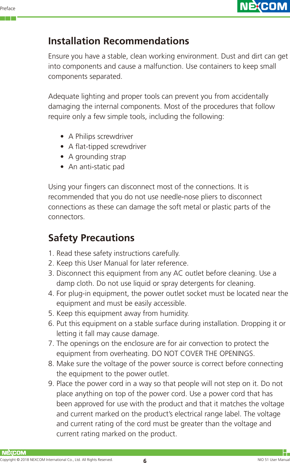 Copyright © 2018 NEXCOM International Co., Ltd. All Rights Reserved. NIO 51 User Manual 6PrefaceInstallation RecommendationsEnsure you have a stable, clean working environment. Dust and dirt can get into components and cause a malfunction. Use containers to keep small components separated.Adequate lighting and proper tools can prevent you from accidentally damaging the internal components. Most of the procedures that follow require only a few simple tools, including the following:• A Philips screwdriver• A flat-tipped screwdriver• A grounding strap• An anti-static padUsing your fingers can disconnect most of the connections. It is recommended that you do not use needle-nose pliers to disconnect connections as these can damage the soft metal or plastic parts of the connectors.Safety Precautions1. Read these safety instructions carefully.2. Keep this User Manual for later reference.3. Disconnect this equipment from any AC outlet before cleaning. Use a damp cloth. Do not use liquid or spray detergents for cleaning.4. For plug-in equipment, the power outlet socket must be located near the equipment and must be easily accessible.5. Keep this equipment away from humidity.6. Put this equipment on a stable surface during installation. Dropping it or letting it fall may cause damage.7. The openings on the enclosure are for air convection to protect the equipment from overheating. DO NOT COVER THE OPENINGS.8. Make sure the voltage of the power source is correct before connecting the equipment to the power outlet.9. Place the power cord in a way so that people will not step on it. Do not place anything on top of the power cord. Use a power cord that has been approved for use with the product and that it matches the voltage and current marked on the product’s electrical range label. The voltage and current rating of the cord must be greater than the voltage and current rating marked on the product.