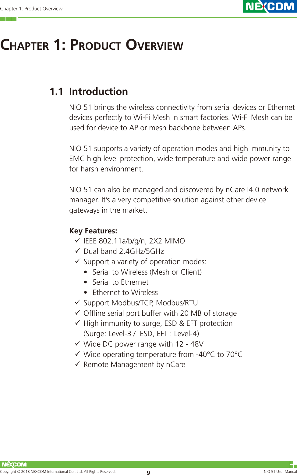 Copyright © 2018 NEXCOM International Co., Ltd. All Rights Reserved. NIO 51 User Manual 9Chapter 1: Product OverviewChaPter 1: ProduCt overview1.1  IntroductionNIO 51 brings the wireless connectivity from serial devices or Ethernet devices perfectly to Wi-Fi Mesh in smart factories. Wi-Fi Mesh can be used for device to AP or mesh backbone between APs.NIO 51 supports a variety of operation modes and high immunity to EMC high level protection, wide temperature and wide power range for harsh environment. NIO 51 can also be managed and discovered by nCare I4.0 network manager. It’s a very competitive solution against other device gateways in the market.Key Features: 9IEEE 802.11a/b/g/n, 2X2 MIMO 9 Dual band 2.4GHz/5GHz 9 Support a variety of operation modes: •  Serial to Wireless (Mesh or Client)•  Serial to Ethernet•  Ethernet to Wireless  9 Support Modbus/TCP, Modbus/RTU 9 Offline serial port buffer with 20 MB of storage 9 High immunity to surge, ESD &amp; EFT protection                        (Surge: Level-3 /  ESD, EFT : Level-4)  9 Wide DC power range with 12 - 48V 9 Wide operating temperature from -40°C to 70°C 9 Remote Management by nCare