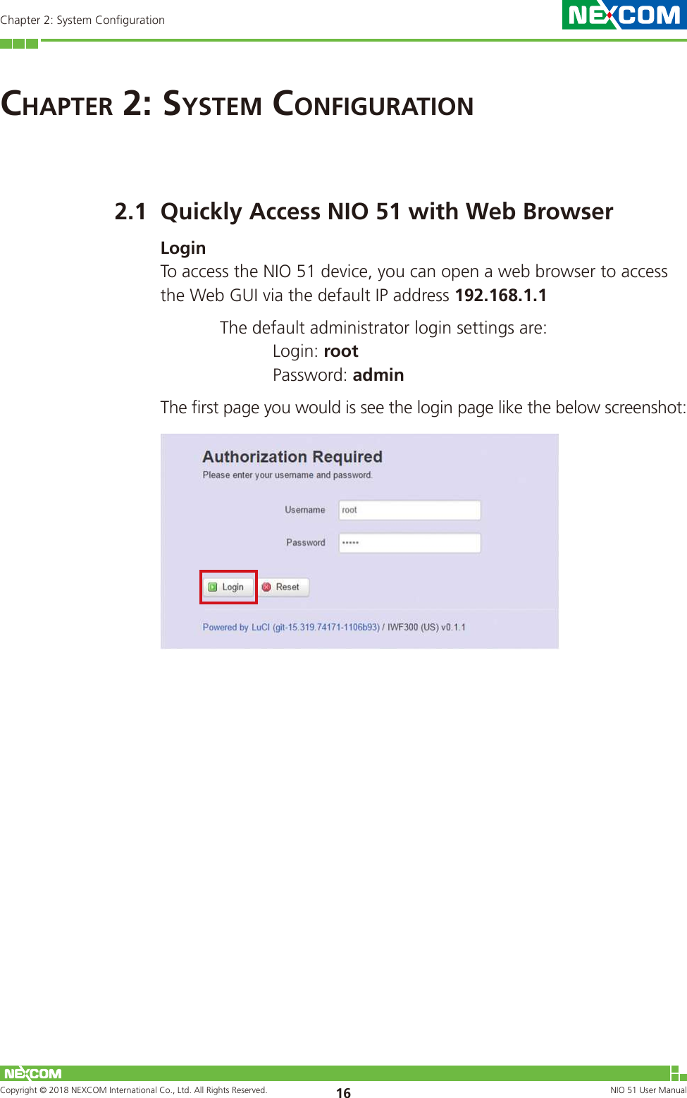 Copyright © 2018 NEXCOM International Co., Ltd. All Rights Reserved. NIO 51 User Manual 16Chapter 2: System ConfigurationChaPter 2: system Configuration2.1  Quickly Access NIO 51 with Web BrowserLoginTo access the NIO 51 device, you can open a web browser to access the Web GUI via the default IP address 192.168.1.1   The default administrator login settings are:   Login: root   Password: adminThe first page you would is see the login page like the below screenshot: