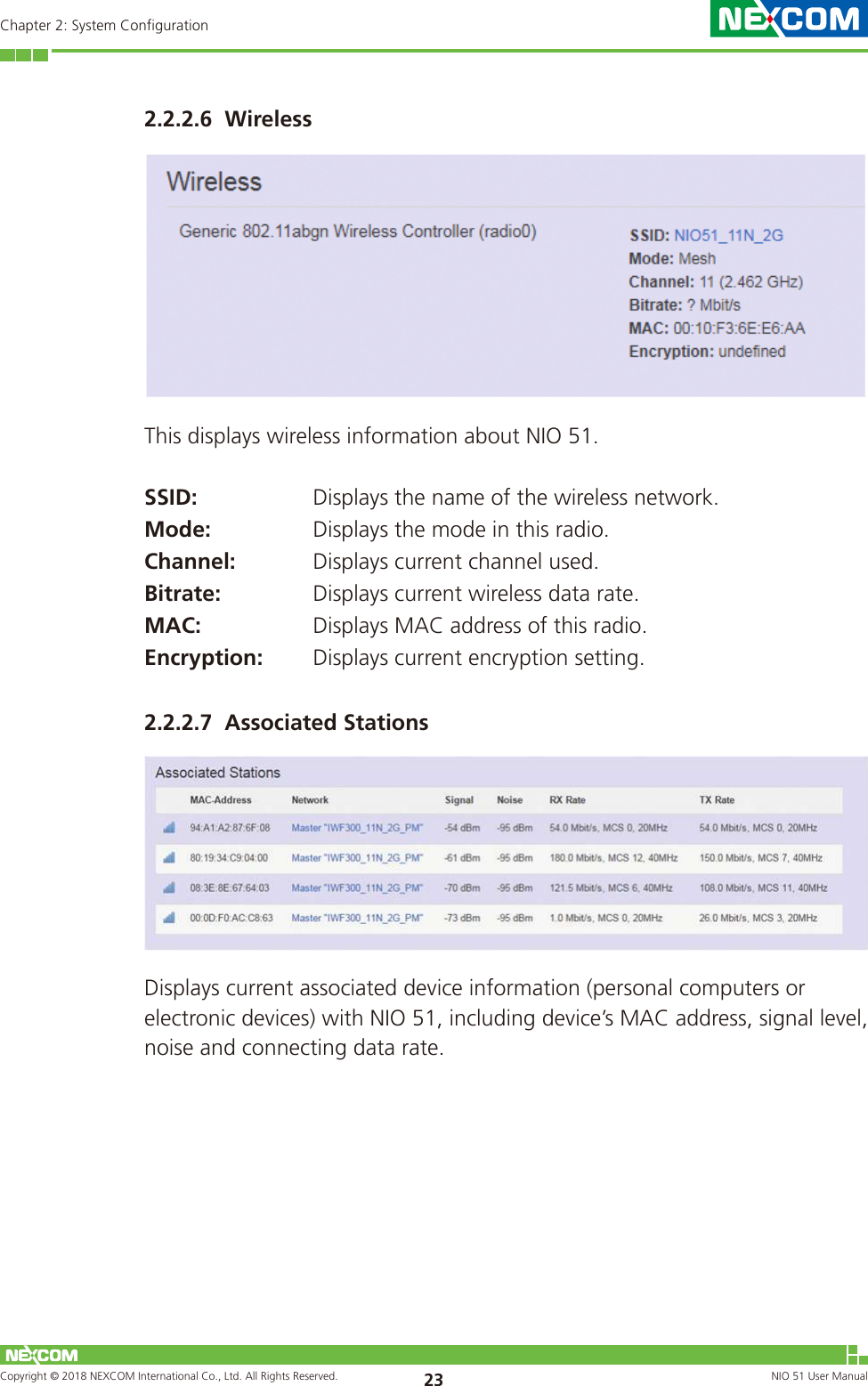 Copyright © 2018 NEXCOM International Co., Ltd. All Rights Reserved. NIO 51 User Manual 23Chapter 2: System Configuration2.2.2.6  WirelessThis displays wireless information about NIO 51.SSID: Displays the name of the wireless network.Mode: Displays the mode in this radio.Channel: Displays current channel used.Bitrate: Displays current wireless data rate.MAC: Displays MAC address of this radio.Encryption: Displays current encryption setting.2.2.2.7  Associated StationsDisplays current associated device information (personal computers or electronic devices) with NIO 51, including device’s MAC address, signal level, noise and connecting data rate.