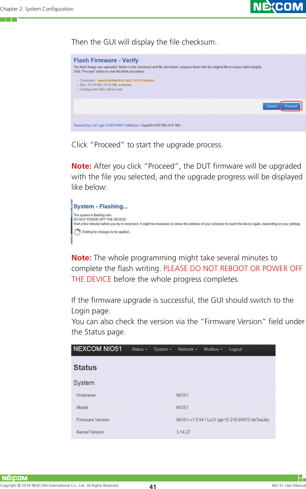 Copyright © 2018 NEXCOM International Co., Ltd. All Rights Reserved. NIO 51 User Manual 41Chapter 2: System ConfigurationThen the GUI will display the file checksum.Click “Proceed” to start the upgrade process. Note: After you click “Proceed”, the DUT firmware will be upgraded with the file you selected, and the upgrade progress will be displayed like below:Note: The whole programming might take several minutes to complete the flash writing. PLEASE DO NOT REBOOT OR POWER OFF THE DEVICE before the whole progress completes.If the firmware upgrade is successful, the GUI should switch to the Login page.You can also check the version via the “Firmware Version” field under the Status page.