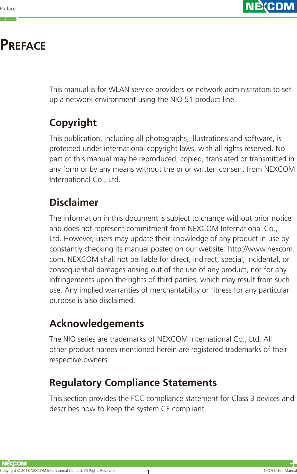 Copyright © 2018 NEXCOM International Co., Ltd. All Rights Reserved. NIO 51 User Manual 1PrefaceThis manual is for WLAN service providers or network administrators to set up a network environment using the NIO 51 product line.CopyrightThis publication, including all photographs, illustrations and software, is protected under international copyright laws, with all rights reserved. No part of this manual may be reproduced, copied, translated or transmitted in any form or by any means without the prior written consent from NEXCOM International Co., Ltd.DisclaimerThe information in this document is subject to change without prior notice and does not represent commitment from NEXCOM International Co., Ltd. However, users may update their knowledge of any product in use by constantly checking its manual posted on our website: http://www.nexcom.com. NEXCOM shall not be liable for direct, indirect, special, incidental, or consequential damages arising out of the use of any product, nor for any infringements upon the rights of third parties, which may result from such use. Any implied warranties of merchantability or fitness for any particular purpose is also disclaimed.AcknowledgementsThe NIO series are trademarks of NEXCOM International Co., Ltd. All other product names mentioned herein are registered trademarks of their respective owners.Regulatory Compliance StatementsThis section provides the FCC compliance statement for Class B devices and describes how to keep the system CE compliant.PrefaCe