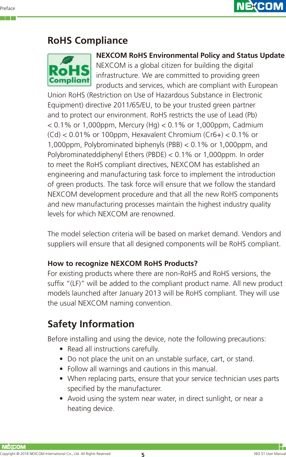 Copyright © 2018 NEXCOM International Co., Ltd. All Rights Reserved. NIO 51 User Manual 5PrefaceRoHS ComplianceNEXCOM RoHS Environmental Policy and Status UpdateNEXCOM is a global citizen for building the digital infrastructure. We are committed to providing green products and services, which are compliant with European Union RoHS (Restriction on Use of Hazardous Substance in Electronic Equipment) directive 2011/65/EU, to be your trusted green partner and to protect our environment. RoHS restricts the use of Lead (Pb) &lt; 0.1% or 1,000ppm, Mercury (Hg) &lt; 0.1% or 1,000ppm, Cadmium (Cd) &lt; 0.01% or 100ppm, Hexavalent Chromium (Cr6+) &lt; 0.1% or 1,000ppm, Polybrominated biphenyls (PBB) &lt; 0.1% or 1,000ppm, and Polybrominateddiphenyl Ethers (PBDE) &lt; 0.1% or 1,000ppm. In order to meet the RoHS compliant directives, NEXCOM has established an engineering and manufacturing task force to implement the introduction of green products. The task force will ensure that we follow the standard NEXCOM development procedure and that all the new RoHS components and new manufacturing processes maintain the highest industry quality levels for which NEXCOM are renowned.The model selection criteria will be based on market demand. Vendors and suppliers will ensure that all designed components will be RoHS compliant.How to recognize NEXCOM RoHS Products?For existing products where there are non-RoHS and RoHS versions, the suffix “(LF)” will be added to the compliant product name. All new product models launched after January 2013 will be RoHS compliant. They will use the usual NEXCOM naming convention.Safety InformationBefore installing and using the device, note the following precautions:• Read all instructions carefully.• Do not place the unit on an unstable surface, cart, or stand.• Follow all warnings and cautions in this manual.• When replacing parts, ensure that your service technician uses parts specified by the manufacturer.• Avoid using the system near water, in direct sunlight, or near a heating device.