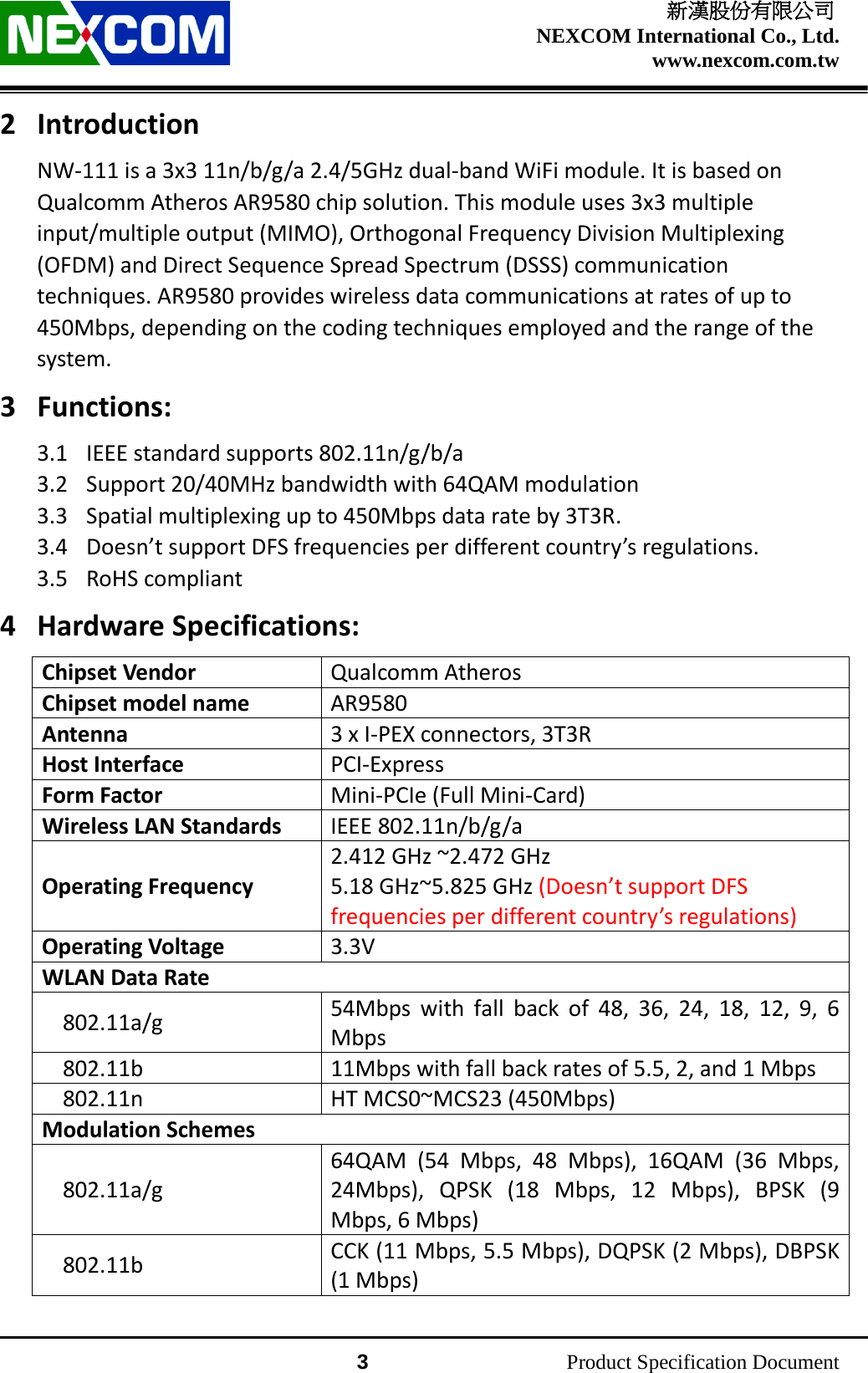    新漢股份有限公司 NEXCOM International Co., Ltd. www.nexcom.com.tw                 3          Product Specification Document 2 Introduction NW-111 is a 3x3 11n/b/g/a 2.4/5GHz dual-band WiFi module. It is based on Qualcomm Atheros AR9580 chip solution. This module uses 3x3 multiple input/multiple output (MIMO), Orthogonal Frequency Division Multiplexing (OFDM) and Direct Sequence Spread Spectrum (DSSS) communication techniques. AR9580 provides wireless data communications at rates of up to 450Mbps, depending on the coding techniques employed and the range of the system. 3 Functions: 3.1 IEEE standard supports 802.11n/g/b/a 3.2 Support 20/40MHz bandwidth with 64QAM modulation 3.3 Spatial multiplexing up to 450Mbps data rate by 3T3R. 3.4 Doesn’t support DFS frequencies per different country’s regulations. 3.5 RoHS compliant 4 Hardware Specifications: Chipset Vendor Qualcomm Atheros Chipset model name AR9580 Antenna 3 x I-PEX connectors, 3T3R Host Interface PCI-Express Form Factor Mini-PCIe (Full Mini-Card) Wireless LAN Standards IEEE 802.11n/b/g/a Operating Frequency 2.412 GHz ~2.472 GHz 5.18 GHz~5.825 GHz (Doesn’t support DFS frequencies per different country’s regulations) Operating Voltage 3.3V WLAN Data Rate 802.11a/g 54Mbps with fall back of 48, 36, 24, 18, 12, 9, 6 Mbps 802.11b 11Mbps with fall back rates of 5.5, 2, and 1 Mbps 802.11n HT MCS0~MCS23 (450Mbps) Modulation Schemes 802.11a/g 64QAM (54 Mbps, 48 Mbps), 16QAM (36 Mbps, 24Mbps), QPSK (18 Mbps, 12 Mbps), BPSK (9 Mbps, 6 Mbps) 802.11b CCK (11 Mbps, 5.5 Mbps), DQPSK (2 Mbps), DBPSK (1 Mbps) 