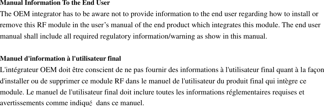 Manual Information To the End User The OEM integrator has to be aware not to provide information to the end user regarding how to install or remove this RF module in the user’s manual of the end product which integrates this module. The end user manual shall include all required regulatory information/warning as show in this manual.  Manuel d&apos;information à l&apos;utilisateur final L&apos;intégrateur OEM doit être conscient de ne pas fournir des informations à l&apos;utilisateur final quant à la façon d&apos;installer ou de supprimer ce module RF dans le manuel de l&apos;utilisateur du produit final qui intègre ce module. Le manuel de l&apos;utilisateur final doit inclure toutes les informations réglementaires requises et avertissements comme indiqué  dans ce manuel. 