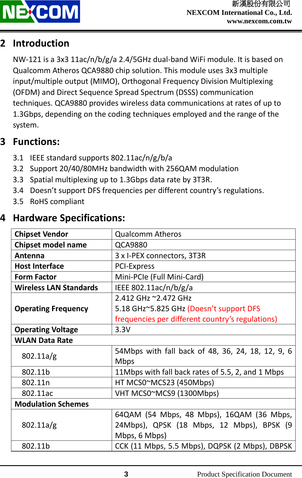    新漢股份有限公司 NEXCOM International Co., Ltd. www.nexcom.com.tw                 3          Product Specification Document 2 Introduction NW-121 is a 3x3 11ac/n/b/g/a 2.4/5GHz dual-band WiFi module. It is based on Qualcomm Atheros QCA9880 chip solution. This module uses 3x3 multiple input/multiple output (MIMO), Orthogonal Frequency Division Multiplexing (OFDM) and Direct Sequence Spread Spectrum (DSSS) communication techniques. QCA9880 provides wireless data communications at rates of up to 1.3Gbps, depending on the coding techniques employed and the range of the system. 3 Functions: 3.1 IEEE standard supports 802.11ac/n/g/b/a 3.2 Support 20/40/80MHz bandwidth with 256QAM modulation 3.3 Spatial multiplexing up to 1.3Gbps data rate by 3T3R. 3.4 Doesn’t support DFS frequencies per different country’s regulations. 3.5 RoHS compliant 4 Hardware Specifications: Chipset Vendor Qualcomm Atheros Chipset model name QCA9880 Antenna 3 x I-PEX connectors, 3T3R Host Interface PCI-Express Form Factor Mini-PCIe (Full Mini-Card) Wireless LAN Standards IEEE 802.11ac/n/b/g/a Operating Frequency 2.412 GHz ~2.472 GHz 5.18 GHz~5.825 GHz (Doesn’t support DFS frequencies per different country’s regulations) Operating Voltage 3.3V WLAN Data Rate 802.11a/g 54Mbps with fall back of 48, 36, 24, 18, 12, 9, 6 Mbps 802.11b 11Mbps with fall back rates of 5.5, 2, and 1 Mbps 802.11n HT MCS0~MCS23 (450Mbps) 802.11ac VHT MCS0~MCS9 (1300Mbps) Modulation Schemes 802.11a/g 64QAM (54 Mbps, 48 Mbps), 16QAM (36 Mbps, 24Mbps), QPSK (18 Mbps, 12 Mbps), BPSK (9 Mbps, 6 Mbps) 802.11b CCK (11 Mbps, 5.5 Mbps), DQPSK (2 Mbps), DBPSK 