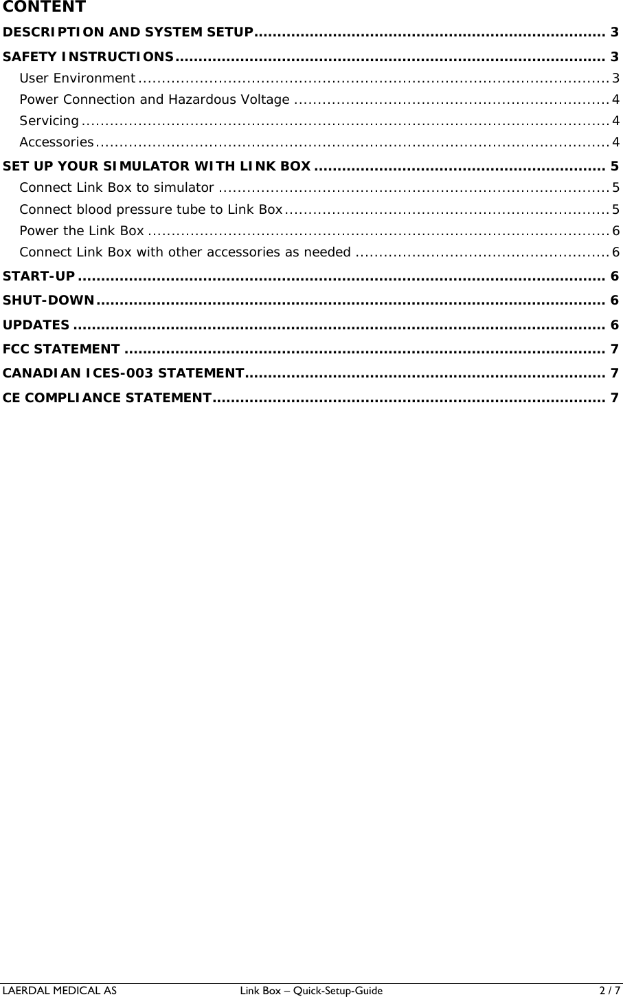LAERDAL MEDICAL AS  Link Box – Quick-Setup-Guide  2 / 7 CONTENT DESCRIPTION AND SYSTEM SETUP ............................................................................ 3SAFETY INSTRUCTIONS ............................................................................................. 3User Environment .................................................................................................... 3Power Connection and Hazardous Voltage ................................................................... 4Servicing ................................................................................................................ 4Accessories ............................................................................................................. 4SET UP YOUR SIMULATOR WITH LINK BOX ............................................................... 5Connect Link Box to simulator ................................................................................... 5Connect blood pressure tube to Link Box ..................................................................... 5Power the Link Box .................................................................................................. 6Connect Link Box with other accessories as needed ...................................................... 6START-UP ..................................................................................................................  6SHUT-DOWN ..............................................................................................................  6UPDATES ................................................................................................................... 6FCC STATEMENT ........................................................................................................ 7CANADIAN ICES-003 STATEMENT .............................................................................. 7CE COMPLIANCE STATEMENT ..................................................................................... 7 