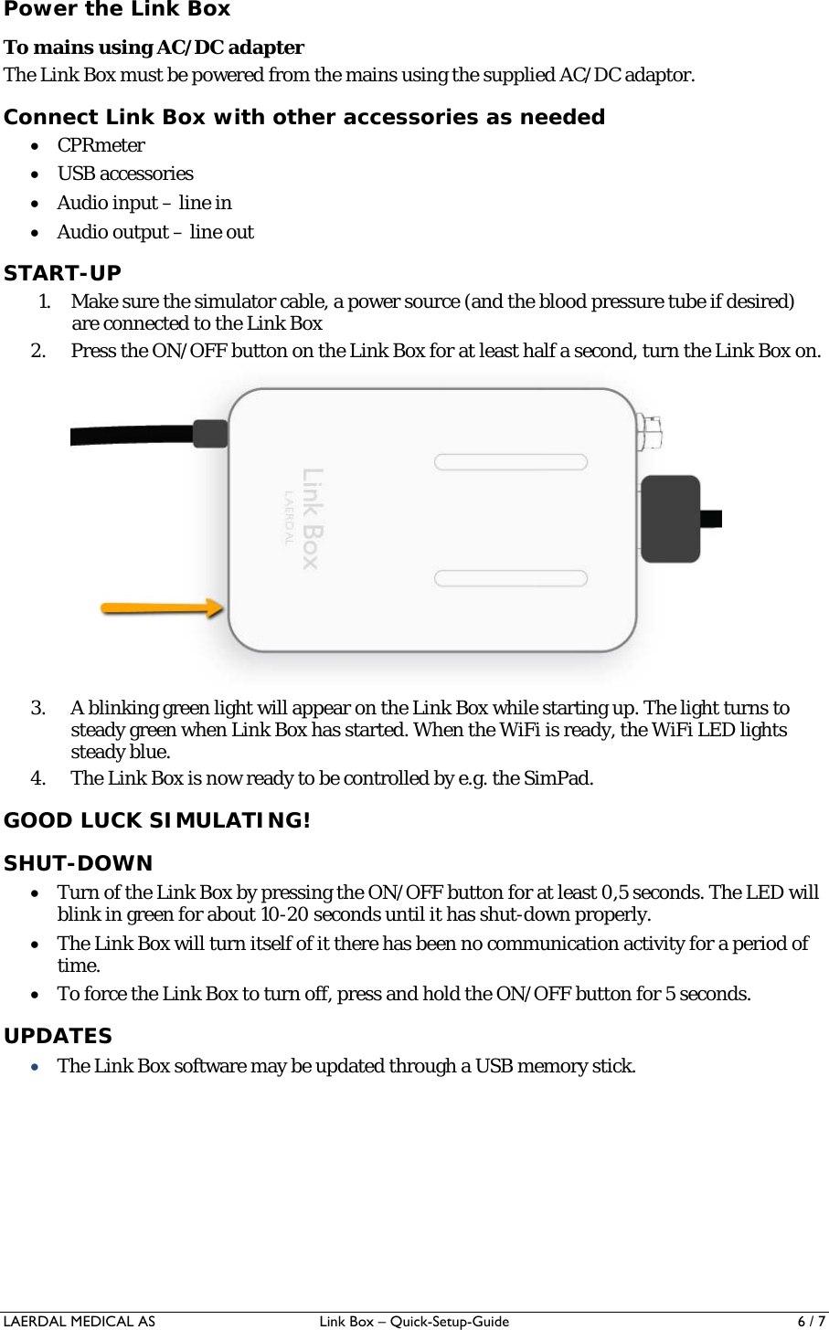 LAERDAL MEDICAL AS  Link Box – Quick-Setup-Guide  6 / 7 Power the Link Box To mains using AC/DC adapter The Link Box must be powered from the mains using the supplied AC/DC adaptor. Connect Link Box with other accessories as needed  CPRmeter  USB accessories  Audio input – line in  Audio output – line out START-UP 1. Make sure the simulator cable, a power source (and the blood pressure tube if desired) are connected to the Link Box 2. Press the ON/OFF button on the Link Box for at least half a second, turn the Link Box on.  3. A blinking green light will appear on the Link Box while starting up. The light turns to steady green when Link Box has started. When the WiFi is ready, the WiFi LED lights steady blue. 4. The Link Box is now ready to be controlled by e.g. the SimPad.  GOOD LUCK SIMULATING! SHUT-DOWN  Turn of the Link Box by pressing the ON/OFF button for at least 0,5 seconds. The LED will blink in green for about 10-20 seconds until it has shut-down properly.  The Link Box will turn itself of it there has been no communication activity for a period of time.  To force the Link Box to turn off, press and hold the ON/OFF button for 5 seconds. UPDATES  The Link Box software may be updated through a USB memory stick. 