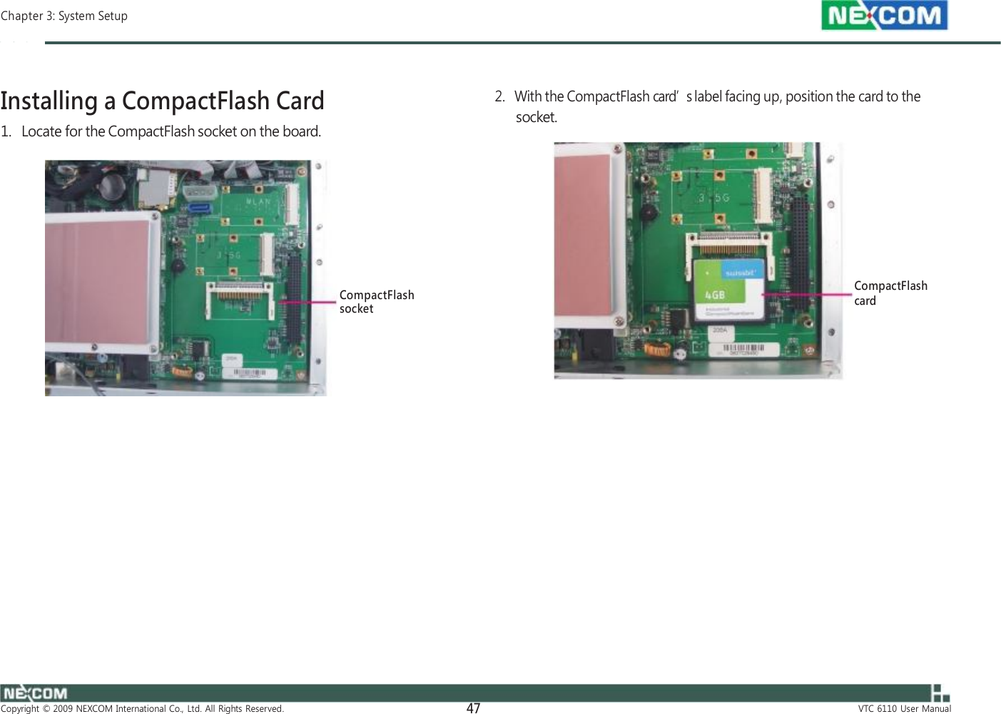  Chapter 3: System Setup    Installing a CompactFlash Card 1.   Locate for the CompactFlash socket on the board.         CompactFlash socket                      Copyright  ©  2009  NEXCOM  International  Co.,  Ltd.  All  Rights  Reserved. 47    2.   With the CompactFlash card’s label facing up, position the card to the socket.         CompactFlash card                       VTC  6110  User  Manual 