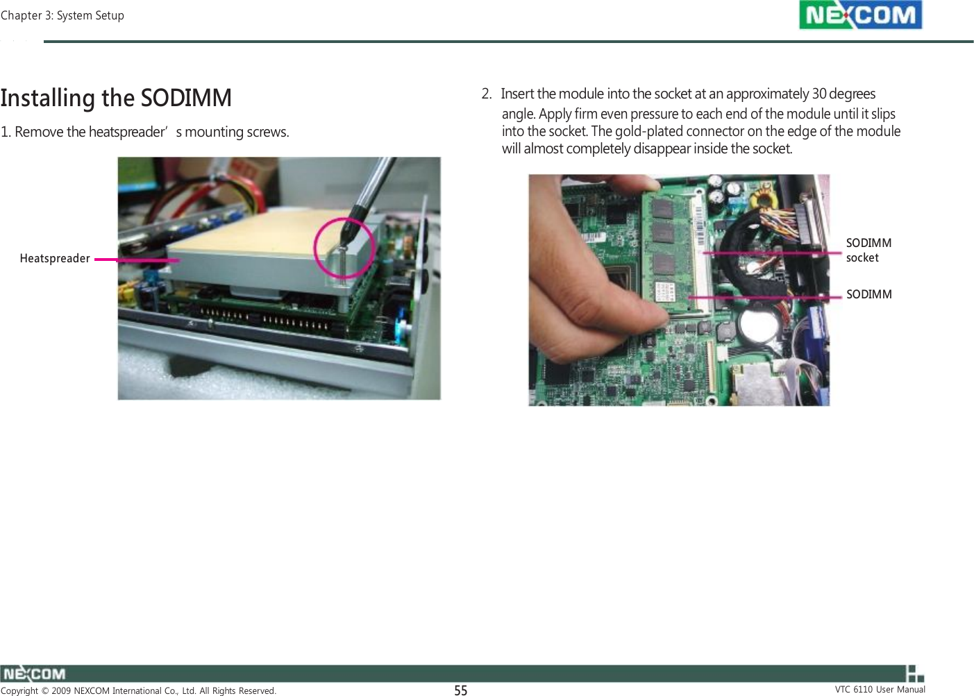  Chapter 3: System Setup    Installing the SODIMM 1. Remove the heatspreader’s mounting screws.       Heatspreader                         Copyright  ©  2009  NEXCOM  International  Co.,  Ltd.  All  Rights  Reserved. 55    2.   Insert the module into the socket at an approximately 30 degrees angle. Apply firm even pressure to each end of the module until it slips into the socket. The gold-plated connector on the edge of the module will almost completely disappear inside the socket.     SODIMM socket  SODIMM                       VTC  6110  User  Manual 