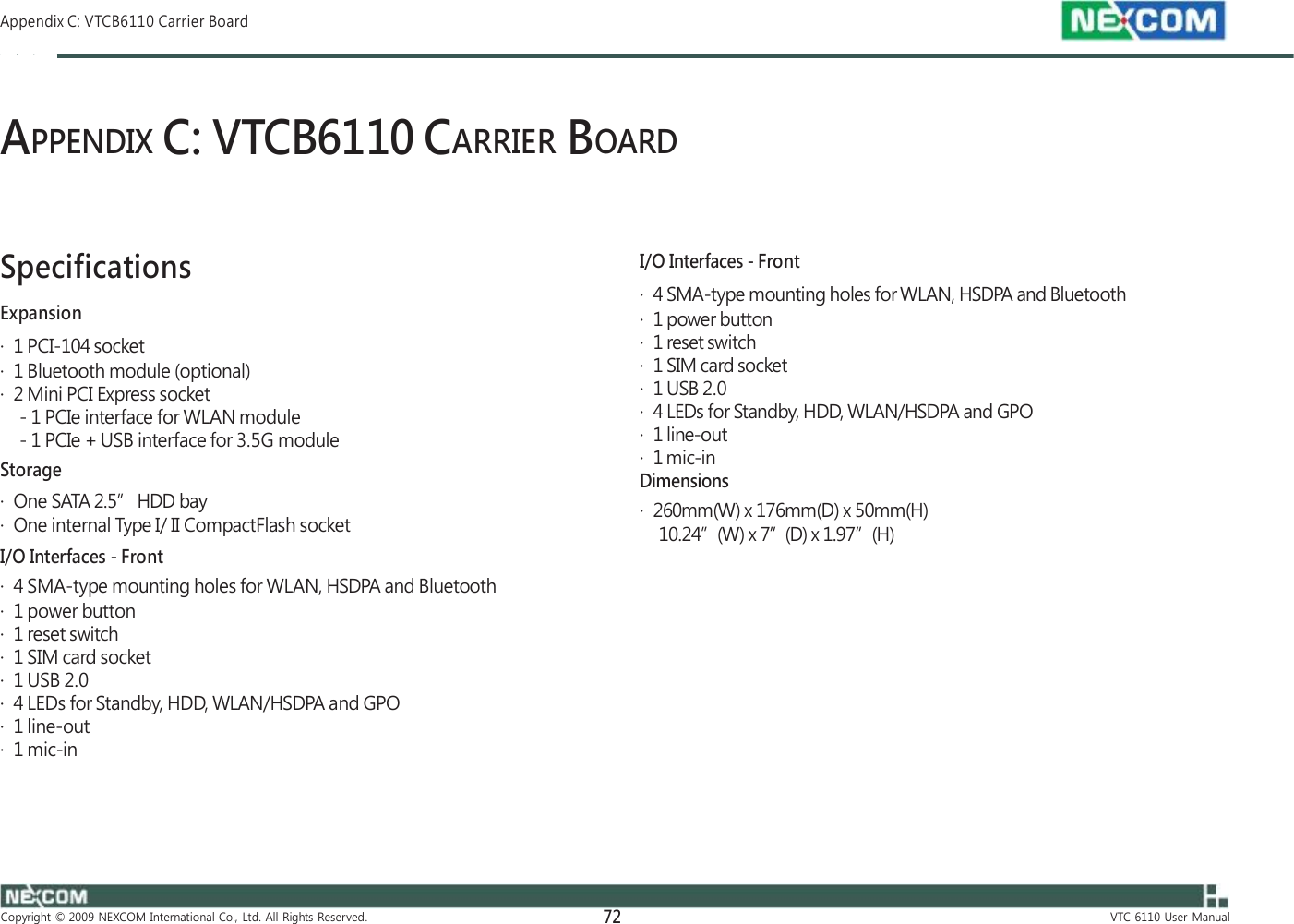  Appendix C: VTCB6110 Carrier Board    APPENDIX C: VTCB6110 CARRIER BOARD    Specifications Expansion ·  1 PCI-104 socket ·  1 Bluetooth module (optional) ·  2 Mini PCI Express socket - 1 PCIe interface for WLAN module - 1 PCIe + USB interface for 3.5G module Storage ·  One SATA 2.5” HDD bay ·  One internal Type I/ II CompactFlash socket    I/O Interfaces - Front ·  4 SMA-type mounting holes for WLAN, HSDPA and Bluetooth ·  1 power button ·  1 reset switch ·  1 SIM card socket ·  1 USB 2.0 ·  4 LEDs for Standby, HDD, WLAN/HSDPA and GPO ·  1 line-out ·  1 mic-in Dimensions ·  260mm(W) x 176mm(D) x 50mm(H) 10.24”(W) x 7”(D) x 1.97”(H) I/O Interfaces - Front ·  4 SMA-type mounting holes for WLAN, HSDPA and Bluetooth ·  1 power button ·  1 reset switch ·  1 SIM card socket ·  1 USB 2.0 ·  4 LEDs for Standby, HDD, WLAN/HSDPA and GPO ·  1 line-out ·  1 mic-in       Copyright  ©  2009  NEXCOM  International  Co.,  Ltd.  All  Rights  Reserved. 72 VTC  6110  User  Manual 