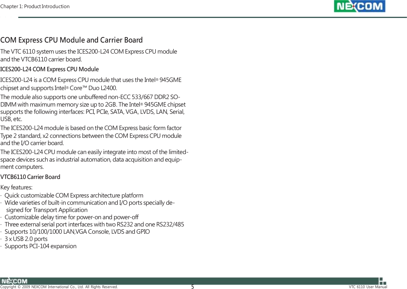  Chapter 1: Product Introduction    COM Express CPU Module and Carrier Board The VTC 6110 system uses the ICES200-L24 COM Express CPU module and the VTCB6110 carrier board. ICES200-L24 COM Express CPU Module ICES200-L24 is a COM Express CPU module that uses the Intel® 945GME chipset and supports Intel® Core™ Duo L2400. The module also supports one unbuffered non-ECC 533/667 DDR2 SO- DIMM with maximum memory size up to 2GB. The Intel® 945GME chipset supports the following interfaces: PCI, PCIe, SATA, VGA, LVDS, LAN, Serial, USB, etc. The ICES200-L24 module is based on the COM Express basic form factor Type 2 standard, x2 connections between the COM Express CPU module and the I/O carrier board. The ICES200-L24 CPU module can easily integrate into most of the limited- space devices such as industrial automation, data acquisition and equip- ment computers. VTCB6110 Carrier Board Key features: ·  Quick customizable COM Express architecture platform ·  Wide varieties of built-in communication and I/O ports specially de- signed for Transport Application ·  Customizable delay time for power-on and power-off ·  Three external serial port interfaces with two RS232 and one RS232/485 ·  Supports 10/100/1000 LAN,VGA Console, LVDS and GPIO ·  3 x USB 2.0 ports ·  Supports PCI-104 expansion     Copyright  ©  2009  NEXCOM  International  Co.,  Ltd.  All  Rights  Reserved. 5 VTC  6110  User  Manual