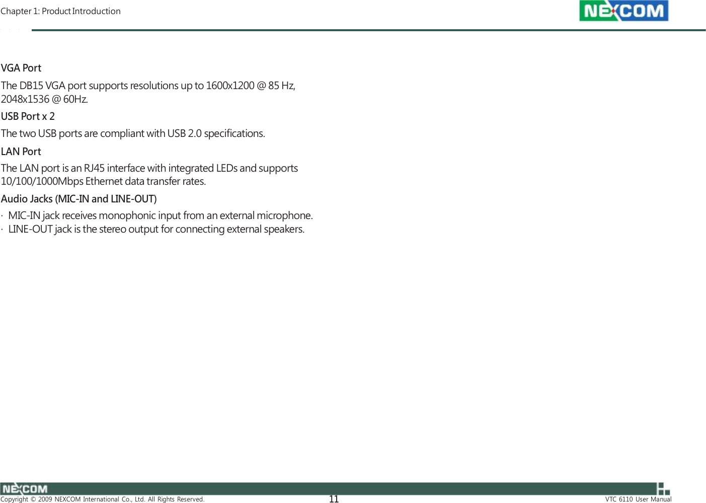  Chapter 1: Product Introduction    VGA Port The DB15 VGA port supports resolutions up to 1600x1200 @ 85 Hz, 2048x1536 @ 60Hz. USB Port x 2 The two USB ports are compliant with USB 2.0 specifications. LAN Port The LAN port is an RJ45 interface with integrated LEDs and supports 10/100/1000Mbps Ethernet data transfer rates. Audio Jacks (MIC-IN and LINE-OUT) ·  MIC-IN jack receives monophonic input from an external microphone. ·  LINE-OUT jack is the stereo output for connecting external speakers.                     Copyright  ©  2009  NEXCOM  International  Co.,  Ltd.  All  Rights  Reserved. 11 VTC  6110  User  Manual