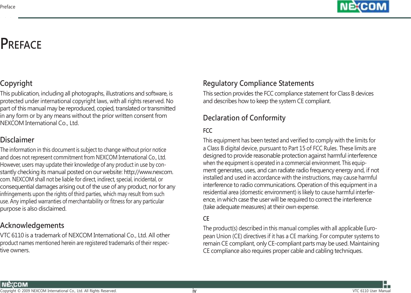         Preface    PREFACE    Copyright This publication, including all photographs, illustrations and software, is protected under international copyright laws, with all rights reserved. No part of this manual may be reproduced, copied, translated or transmitted in any form or by any means without the prior written consent from NEXCOM International Co., Ltd.  Disclaimer The information in this document is subject to change without prior notice and does not represent commitment from NEXCOM International Co., Ltd. However, users may update their knowledge of any product in use by con- stantly checking its manual posted on our website: http://www.nexcom. com. NEXCOM shall not be liable for direct, indirect, special, incidental, or consequential damages arising out of the use of any product, nor for any infringements upon the rights of third parties, which may result from such use. Any implied warranties of merchantability or fitness for any particular purpose is also disclaimed.  Acknowledgements VTC 6110 is a trademark of NEXCOM International Co., Ltd. All other product names mentioned herein are registered trademarks of their respec- tive owners.    Regulatory Compliance Statements This section provides the FCC compliance statement for Class B devices and describes how to keep the system CE compliant.  Declaration of Conformity FCC This equipment has been tested and verified to comply with the limits for a Class B digital device, pursuant to Part 15 of FCC Rules. These limits are designed to provide reasonable protection against harmful interference when the equipment is operated in a commercial environment. This equip- ment generates, uses, and can radiate radio frequency energy and, if not installed and used in accordance with the instructions, may cause harmful interference to radio communications. Operation of this equipment in a residential area (domestic environment) is likely to cause harmful interfer- ence, in which case the user will be required to correct the interference (take adequate measures) at their own expense. CE The product(s) described in this manual complies with all applicable Euro- pean Union (CE) directives if it has a CE marking. For computer systems to remain CE compliant, only CE-compliant parts may be used. Maintaining CE compliance also requires proper cable and cabling techniques.            Copyright  ©  2009  NEXCOM  International  Co.,  Ltd.  All  Rights  Reserved. iv VTC  6110  User  Manual 