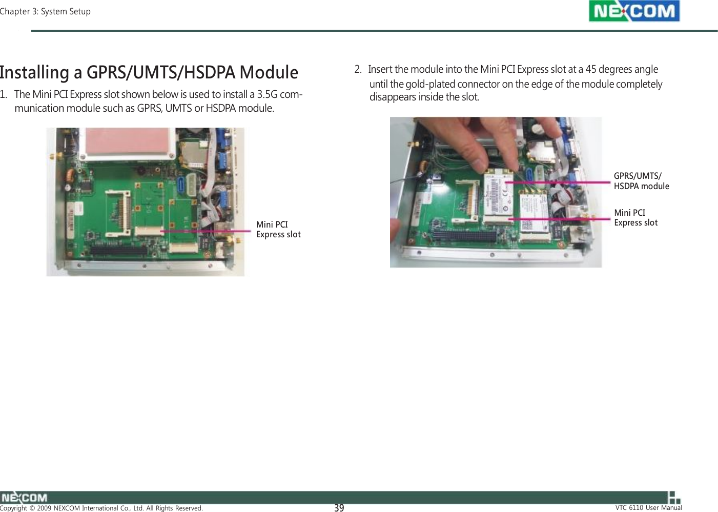  Chapter 3: System Setup    Installing a GPRS/UMTS/HSDPA Module 1.   The Mini PCI Express slot shown below is used to install a 3.5G com- munication module such as GPRS, UMTS or HSDPA module.         Mini PCI Express slot                     Copyright  ©  2009  NEXCOM  International  Co.,  Ltd.  All  Rights  Reserved. 39    2.   Insert the module into the Mini PCI Express slot at a 45 degrees angle until the gold-plated connector on the edge of the module completely disappears inside the slot.      GPRS/UMTS/ HSDPA module  Mini PCI Express slot                      VTC  6110  User  Manual 