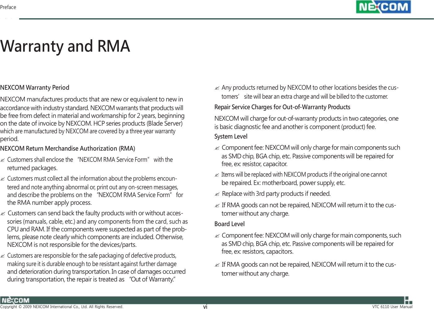  Preface    Warranty and RMA    NEXCOM Warranty Period NEXCOM manufactures products that are new or equivalent to new in accordance with industry standard. NEXCOM warrants that products will be free from defect in material and workmanship for 2 years, beginning on the date of invoice by NEXCOM. HCP series products (Blade Server) which are manufactured by NEXCOM are covered by a three year warranty period. NEXCOM Return Merchandise Authorization (RMA)   Customers shall enclose the “NEXCOM RMA Service Form” with the returned packages.   Customers must collect all the information about the problems encoun- tered and note anything abnormal or, print out any on-screen messages, and describe the problems on the “NEXCOM RMA Service Form” for the RMA number apply process.   Customers can send back the faulty products with or without acces- sories (manuals, cable, etc.) and any components from the card, such as CPU and RAM. If the components were suspected as part of the prob- lems, please note clearly which components are included. Otherwise, NEXCOM is not responsible for the devices/parts.   Customers are responsible for the safe packaging of defective products, making sure it is durable enough to be resistant against further damage and deterioration during transportation. In case of damages occurred during transportation, the repair is treated as “Out of Warranty.”      Any products returned by NEXCOM to other locations besides the cus- tomers’ site will bear an extra charge and will be billed to the customer. Repair Service Charges for Out-of-Warranty Products NEXCOM will charge for out-of-warranty products in two categories, one is basic diagnostic fee and another is component (product) fee. System Level   Component fee: NEXCOM will only charge for main components such as SMD chip, BGA chip, etc. Passive components will be repaired for free, ex: resistor, capacitor.   Items will be replaced with NEXCOM products if the original one cannot be repaired. Ex: motherboard, power supply, etc.   Replace with 3rd party products if needed.   If RMA goods can not be repaired, NEXCOM will return it to the cus- tomer without any charge. Board Level   Component fee: NEXCOM will only charge for main components, such as SMD chip, BGA chip, etc. Passive components will be repaired for free, ex: resistors, capacitors.   If RMA goods can not be repaired, NEXCOM will return it to the cus- tomer without any charge.               Copyright  ©  2009  NEXCOM  International  Co.,  Ltd.  All  Rights  Reserved. vi VTC  6110  User  Manual 