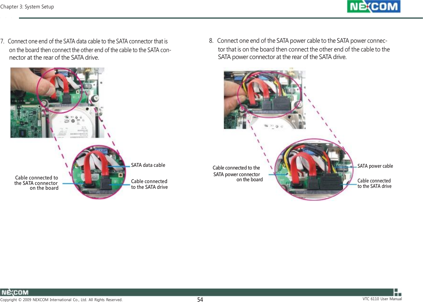  Chapter 3: System Setup    7.   Connect one end of the SATA data cable to the SATA connector that is on the board then connect the other end of the cable to the SATA con- nector at the rear of the SATA drive.    8.   Connect one end of the SATA power cable to the SATA power connec- tor that is on the board then connect the other end of the cable to the SATA power connector at the rear of the SATA drive.                Cable connected to the SATA connector on the board              SATA data cable  Cable connected to the SATA drive              Cable connected to the SATA power connector on the board              SATA power cable  Cable connected to the SATA drive               Copyright  ©  2009  NEXCOM  International  Co.,  Ltd.  All  Rights  Reserved. 54               VTC  6110  User  Manual 