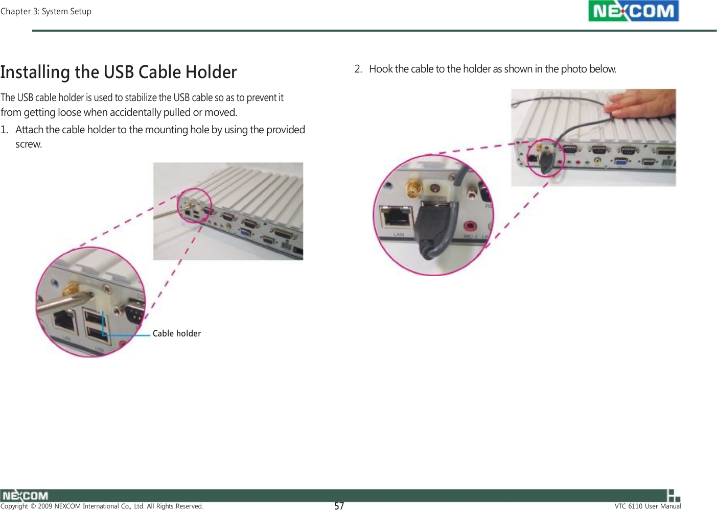  Chapter 3: System Setup    Installing the USB Cable Holder The USB cable holder is used to stabilize the USB cable so as to prevent it from getting loose when accidentally pulled or moved. 1.   Attach the cable holder to the mounting hole by using the provided screw.               Cable holder             Copyright  ©  2009  NEXCOM  International  Co.,  Ltd.  All  Rights  Reserved. 57    2.   Hook the cable to the holder as shown in the photo below.                                  VTC  6110  User  Manual 