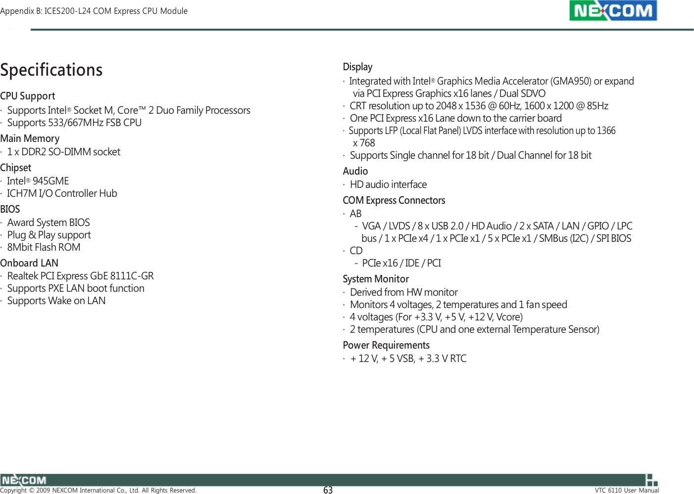  Appendix B: ICES200-L24 COM Express CPU Module    Specifications CPU Support ·  Supports Intel® Socket M, Core™ 2 Duo Family Processors ·  Supports 533/667MHz FSB CPU Main Memory ·  1 x DDR2 SO-DIMM socket Chipset ·  Intel® 945GME ·  ICH7M I/O Controller Hub BIOS ·  Award System BIOS ·  Plug &amp; Play support ·  8Mbit Flash ROM Onboard LAN ·  Realtek PCI Express GbE 8111C-GR ·  Supports PXE LAN boot function ·  Supports Wake on LAN    Display ·  Integrated with Intel® Graphics Media Accelerator (GMA950) or expand via PCI Express Graphics x16 lanes / Dual SDVO ·  CRT resolution up to 2048 x 1536 @ 60Hz, 1600 x 1200 @ 85Hz ·  One PCI Express x16 Lane down to the carrier board ·  Supports LFP (Local Flat Panel) LVDS interface with resolution up to 1366 x 768 ·  Supports Single channel for 18 bit / Dual Channel for 18 bit Audio ·  HD audio interface COM Express Connectors ·  AB -  VGA / LVDS / 8 x USB 2.0 / HD Audio / 2 x SATA / LAN / GPIO / LPC bus / 1 x PCIe x4 / 1 x PCIe x1 / 5 x PCIe x1 / SMBus (I2C) / SPI BIOS ·  CD -  PCIe x16 / IDE / PCI System Monitor ·  Derived from HW monitor ·  Monitors 4 voltages, 2 temperatures and 1 fan speed ·  4 voltages (For +3.3 V, +5 V, +12 V, Vcore) ·  2 temperatures (CPU and one external Temperature Sensor) Power Requirements ·  + 12 V, + 5 VSB, + 3.3 V RTC          Copyright  ©  2009  NEXCOM  International  Co.,  Ltd.  All  Rights  Reserved. 63 VTC  6110  User  Manual 