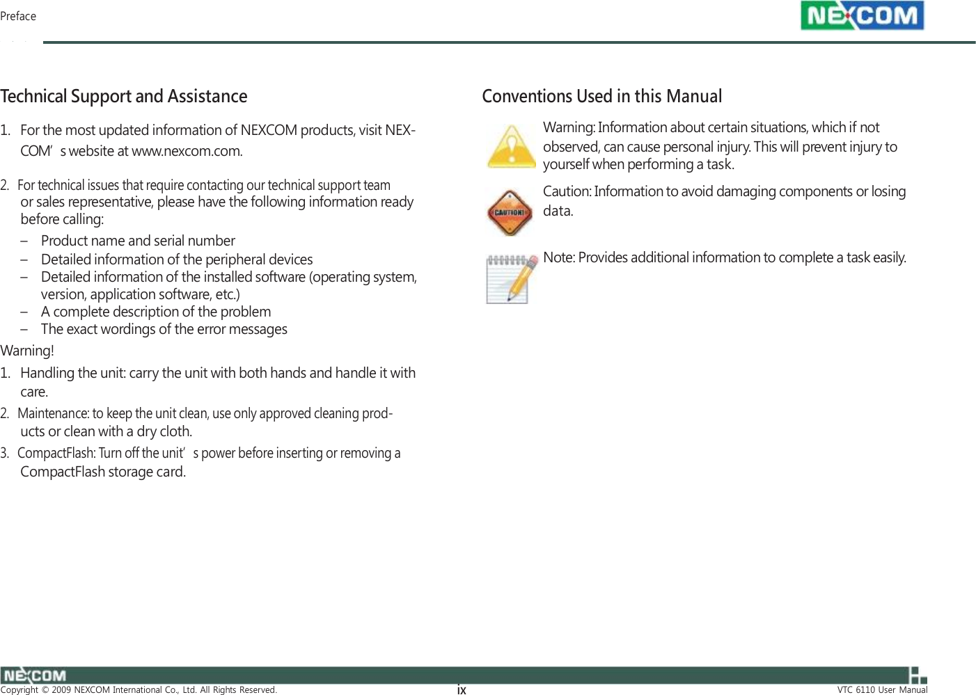         Preface    Technical Support and Assistance 1.   For the most updated information of NEXCOM products, visit NEX- COM’s website at www.nexcom.com.  2.   For technical issues that require contacting our technical support team or sales representative, please have the following information ready before calling: – Product name and serial number – Detailed information of the peripheral devices    Conventions Used in this Manual Warning: Information about certain situations, which if not observed, can cause personal injury. This will prevent injury to yourself when performing a task. Caution: Information to avoid damaging components or losing data.  Note: Provides additional information to complete a task easily. – Detailed information of the installed software (operating system, version, application software, etc.) – A complete description of the problem – The exact wordings of the error messages Warning! 1.   Handling the unit: carry the unit with both hands and handle it with care. 2.   Maintenance: to keep the unit clean, use only approved cleaning prod- ucts or clean with a dry cloth. 3.   CompactFlash: Turn off the unit’s power before inserting or removing a CompactFlash storage card.            Copyright  ©  2009  NEXCOM  International  Co.,  Ltd.  All  Rights  Reserved. ix VTC  6110  User  Manual 