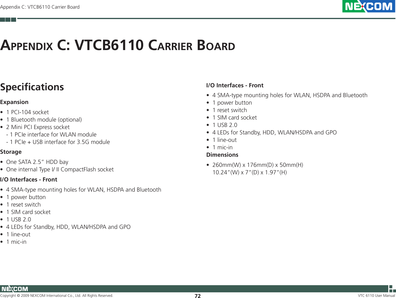 Copyright © 2009 NEXCOM International Co., Ltd. All Rights Reserved. 72 VTC 6110 User ManualAppendix C: VTCB6110 Carrier BoardAp p e n d i x  C: VTCB6110 CA r r i e r  Bo A r dSpeciﬁcationsExpansion1 PCI-104 socket•1 Bluetooth module (optional)•2 Mini PCI Express socket•  - 1 PCIe interface for WLAN module  - 1 PCIe + USB interface for 3.5G moduleStorageOne SATA 2.5” HDD bay •One internal Type I/ II CompactFlash socket•I/O Interfaces - Front4 SMA-type mounting holes for WLAN, HSDPA and Bluetooth•1 power button•1 reset switch•1 SIM card socket•1 USB 2.0•4 LEDs for Standby, HDD, WLAN/HSDPA and GPO•1 line-out•1 mic-in•I/O Interfaces - Front4 SMA-type mounting holes for WLAN, HSDPA and Bluetooth•1 power button•1 reset switch•1 SIM card socket•1 USB 2.0•4 LEDs for Standby, HDD, WLAN/HSDPA and GPO•1 line-out•1 mic-in•Dimensions260mm(W) x 176mm(D) x 50mm(H) •  10.24”(W) x 7”(D) x 1.97”(H)