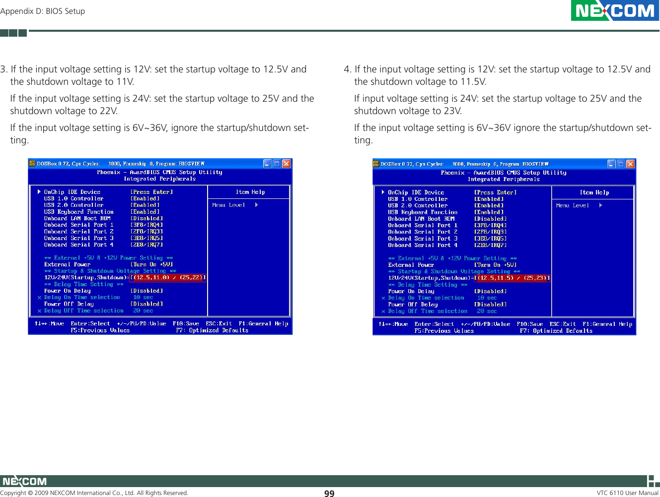 Copyright © 2009 NEXCOM International Co., Ltd. All Rights Reserved. 99 VTC 6110 User ManualAppendix D: BIOS Setup3. If the input voltage setting is 12V: set the startup voltage to 12.5V and the shutdown voltage to 11V.   If the input voltage setting is 24V: set the startup voltage to 25V and the shutdown voltage to 22V.   If the input voltage setting is 6V~36V, ignore the startup/shutdown set-ting.4. If the input voltage setting is 12V: set the startup voltage to 12.5V and the shutdown voltage to 11.5V.    If input voltage setting is 24V: set the startup voltage to 25V and the shutdown voltage to 23V.    If the input voltage setting is 6V~36V ignore the startup/shutdown set-ting.