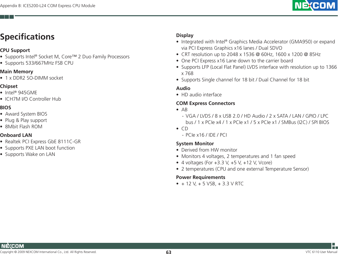 Copyright © 2009 NEXCOM International Co., Ltd. All Rights Reserved. 63 VTC 6110 User ManualAppendix B: ICES200-L24 COM Express CPU ModuleDisplayIntegrated with Intel• ® Graphics Media Accelerator (GMA950) or expand via PCI Express Graphics x16 lanes / Dual SDVOCRT resolution up to 2048 x 1536 @ 60Hz, 1600 x 1200 @ 85Hz •One PCI Express x16 Lane down to the carrier board•Supports LFP (Local Flat Panel) LVDS interface with resolution up to 1366 •x 768Supports Single channel for 18 bit / Dual Channel for 18 bit•AudioHD audio interface•COM Express ConnectorsAB •  -  VGA / LVDS / 8 x USB 2.0 / HD Audio / 2 x SATA / LAN / GPIO / LPC bus / 1 x PCIe x4 / 1 x PCIe x1 / 5 x PCIe x1 / SMBus (I2C) / SPI BIOSCD •  -  PCIe x16 / IDE / PCISystem MonitorDerived from HW monitor •Monitors 4 voltages, 2 temperatures and 1 fan speed •4 voltages (For +3.3 V, +5 V, +12 V, Vcore)•2 temperatures (CPU and one external Temperature Sensor)•Power Requirements+ 12 V, + 5 VSB, + 3.3 V RTC•SpeciﬁcationsCPU SupportSupports Intel• ® Socket M, Core™ 2 Duo Family ProcessorsSupports 533/667MHz FSB CPU•Main Memory1 x DDR2 SO-DIMM socket•ChipsetIntel• ® 945GMEICH7M I/O Controller Hub•BIOSAward System BIOS •Plug &amp; Play support•8Mbit Flash ROM•Onboard LANRealtek PCI Express GbE 8111C-GR•Supports PXE LAN boot function•Supports Wake on LAN•