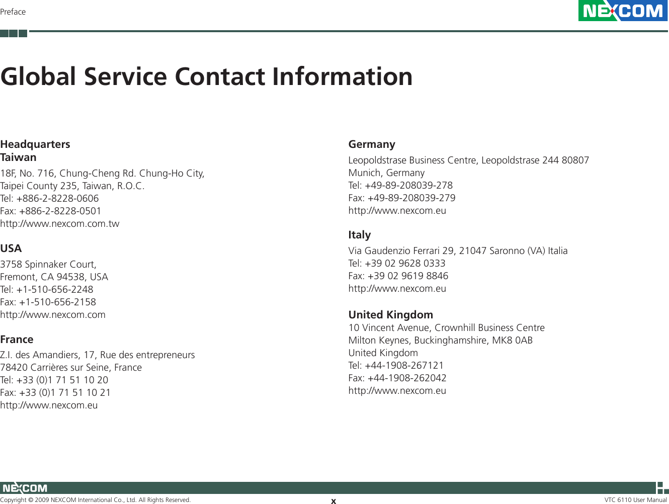 Copyright © 2009 NEXCOM International Co., Ltd. All Rights Reserved. xPrefaceVTC 6110 User ManualHeadquartersTaiwan18F, No. 716, Chung-Cheng Rd. Chung-Ho City, Taipei County 235, Taiwan, R.O.C.Tel: +886-2-8228-0606Fax: +886-2-8228-0501http://www.nexcom.com.twUSA3758 Spinnaker Court,Fremont, CA 94538, USATel: +1-510-656-2248Fax: +1-510-656-2158http://www.nexcom.comFranceZ.I. des Amandiers, 17, Rue des entrepreneurs78420 Carrières sur Seine, FranceTel: +33 (0)1 71 51 10 20Fax: +33 (0)1 71 51 10 21http://www.nexcom.euGlobal Service Contact InformationGermanyLeopoldstrase Business Centre, Leopoldstrase 244 80807 Munich, GermanyTel: +49-89-208039-278Fax: +49-89-208039-279http://www.nexcom.euItalyVia Gaudenzio Ferrari 29, 21047 Saronno (VA) ItaliaTel: +39 02 9628 0333Fax: +39 02 9619 8846http://www.nexcom.euUnited Kingdom10 Vincent Avenue, Crownhill Business CentreMilton Keynes, Buckinghamshire, MK8 0ABUnited KingdomTel: +44-1908-267121Fax: +44-1908-262042http://www.nexcom.eu