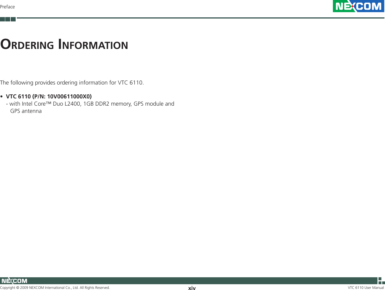 Copyright © 2009 NEXCOM International Co., Ltd. All Rights Reserved. xivPrefaceVTC 6110 User Manualor d e r i n g  in f o r m a t i o nThe following provides ordering information for VTC 6110.VTC 6110 (P/N: 10V00611000X0)•  - with Intel Core™ Duo L2400, 1GB DDR2 memory, GPS module and GPS antenna