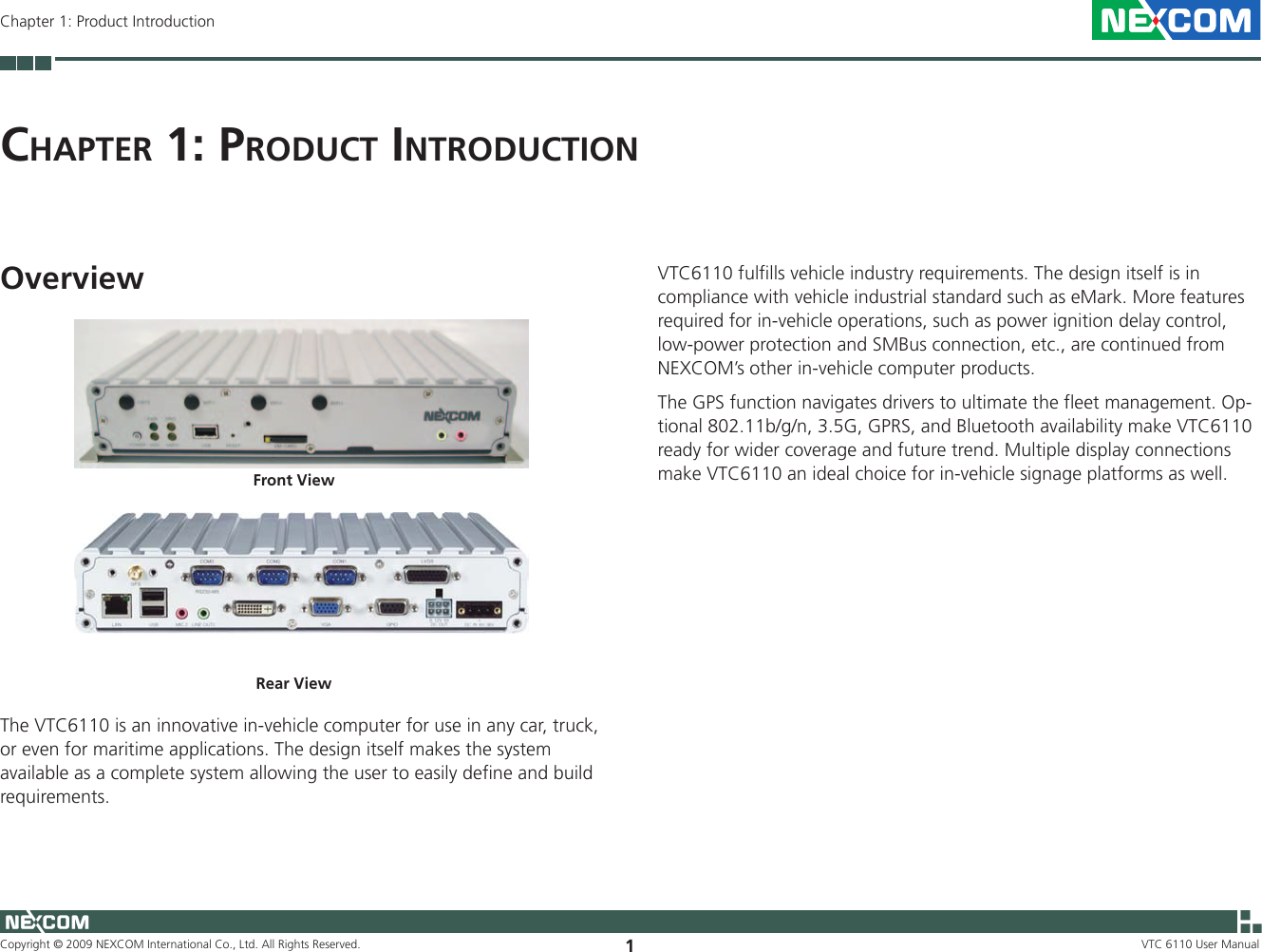 Copyright © 2009 NEXCOM International Co., Ltd. All Rights Reserved. 1VTC 6110 User ManualChapter 1: Product IntroductionCh a p t e r  1: pr o d u C t  In t r o d u C t I o nOverviewFront ViewRear ViewThe VTC6110 is an innovative in-vehicle computer for use in any car, truck, or even for maritime applications. The design itself makes the system available as a complete system allowing the user to easily define and build requirements. VTC6110 fulfills vehicle industry requirements. The design itself is in compliance with vehicle industrial standard such as eMark. More features required for in-vehicle operations, such as power ignition delay control, low-power protection and SMBus connection, etc., are continued from NEXCOM’s other in-vehicle computer products. The GPS function navigates drivers to ultimate the fleet management. Op-tional 802.11b/g/n, 3.5G, GPRS, and Bluetooth availability make VTC6110 ready for wider coverage and future trend. Multiple display connections make VTC6110 an ideal choice for in-vehicle signage platforms as well.