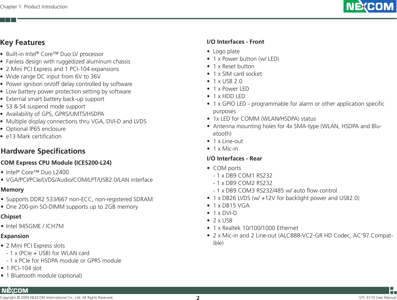 Copyright © 2009 NEXCOM International Co., Ltd. All Rights Reserved. 2VTC 6110 User ManualChapter 1: Product IntroductionKey FeaturesBuilt-in Intel• ® Core™ Duo LV processorFanless design with ruggedized aluminum chassis•2 Mini PCI Express and 1 PCI-104 expansions•Wide range DC input from 6V to 36V•Power ignition on/off delay controlled by software•Low battery power protection setting by software•External smart battery back-up support•S3 &amp; S4 suspend mode support•Availability of GPS, GPRS/UMTS/HSDPA•Multiple display connections thru VGA, DVI-D and LVDS•Optional IP65 enclosure•e13 Mark certification•Hardware SpeciﬁcationsCOM Express CPU Module (ICES200-L24)Intel• ® Core™ Duo L2400VGA/PCI/PCIe/LVDS/Audio/COM/LPT/USB2.0/LAN interface•MemorySupports DDR2 533/667 non-ECC, non-registered SDRAM •One 200-pin SO-DIMM supports up to 2GB memory•ChipsetIntel 945GME / ICH7M•Expansion2 Mini PCI Express slots•  - 1 x (PCIe + USB) for WLAN card  - 1 x PCIe for HSDPA module or GPRS module1 PCI-104 slot•1 Bluetooth module (optional)•I/O Interfaces - FrontLogo plate•1 x Power button (w/ LED)•1 x Reset button•1 x SIM card socket•1 x USB 2.0•1 x Power LED•1 x HDD LED•1 x GPIO LED - programmable for alarm or other application specific •purposes1x LED for COMM (WLAN/HSDPA) status•Antenna mounting holes for 4x SMA-type (WLAN, HSDPA and Blu-•etooth)1 x Line-out•1 x Mic-in•I/O Interfaces - RearCOM ports•  - 1 x DB9 COM1 RS232  - 1 x DB9 COM2 RS232  - 1 x DB9 COM3 RS232/485 w/ auto flow control 1 x DB26 LVDS (w/ +12V for backlight power and USB2.0)•1 x DB15 VGA•1 x DVI-D•2 x USB•1 x Realtek 10/100/1000 Ethernet•2 x Mic-in and 2 Line-out (ALC888-VC2-GR HD Codec, AC’97 Compat-•ible)