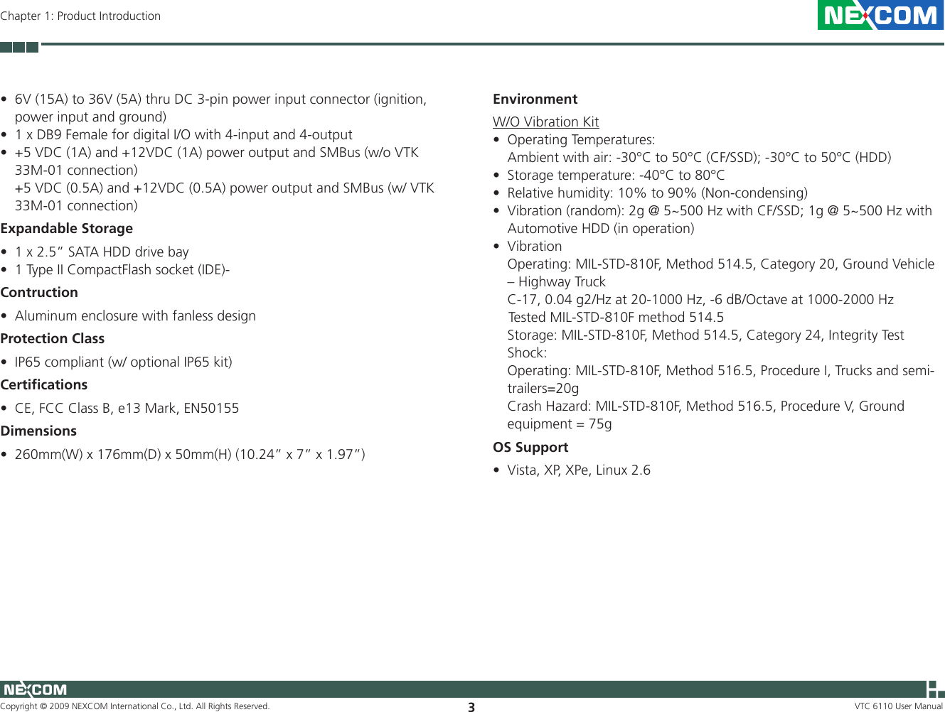 Copyright © 2009 NEXCOM International Co., Ltd. All Rights Reserved. 3VTC 6110 User ManualChapter 1: Product Introduction6V (15A) to 36V (5A) thru DC 3-pin power input connector (ignition, •power input and ground) 1 x DB9 Female for digital I/O with 4-input and 4-output•+5 VDC (1A) and +12VDC (1A) power output and SMBus (w/o VTK •33M-01 connection)  +5 VDC (0.5A) and +12VDC (0.5A) power output and SMBus (w/ VTK 33M-01 connection)Expandable Storage1 x 2.5” SATA HDD drive bay •1 Type II CompactFlash socket (IDE)-•ContructionAluminum enclosure with fanless design•Protection ClassIP65 compliant (w/ optional IP65 kit)•CertiﬁcationsCE, FCC Class B, e13 Mark, EN50155•Dimensions260mm(W) x 176mm(D) x 50mm(H) (10.24” x 7” x 1.97”)•EnvironmentW/O Vibration KitOperating Temperatures:•  Ambient with air: -30°C to 50°C (CF/SSD); -30°C to 50°C (HDD)Storage temperature: -40°C to 80°C •Relative humidity: 10% to 90% (Non-condensing)•Vibration (random): 2g @ 5~500 Hz with CF/SSD; 1g @ 5~500 Hz with •Automotive HDD (in operation)Vibration•  Operating: MIL-STD-810F, Method 514.5, Category 20, Ground Vehicle – Highway Truck  C-17, 0.04 g2/Hz at 20-1000 Hz, -6 dB/Octave at 1000-2000 Hz    Tested MIL-STD-810F method 514.5  Storage: MIL-STD-810F, Method 514.5, Category 24, Integrity Test  Shock:   Operating: MIL-STD-810F, Method 516.5, Procedure I, Trucks and semi-trailers=20g  Crash Hazard: MIL-STD-810F, Method 516.5, Procedure V, Ground equipment = 75gOS SupportVista, XP, XPe, Linux 2.6•