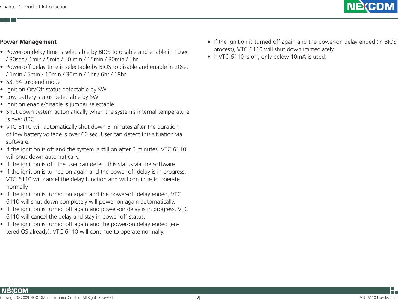 Copyright © 2009 NEXCOM International Co., Ltd. All Rights Reserved. 4VTC 6110 User ManualChapter 1: Product IntroductionPower ManagementPower-on delay time is selectable by BIOS to disable and enable in 10sec •/ 30sec / 1min / 5min / 10 min / 15min / 30min / 1hr. Power-off delay time is selectable by BIOS to disable and enable in 20sec •/ 1min / 5min / 10min / 30min / 1hr / 6hr / 18hr.S3, S4 suspend mode••IgnitionOn/OffstatusdetectablebySW•LowbatterystatusdetectablebySWIgnition enable/disable is jumper selectable•Shut down system automatically when the system’s internal temperature •is over 80C.VTC 6110 will automatically shut down 5 minutes after the duration •of low battery voltage is over 60 sec. User can detect this situation via software.  If the ignition is off and the system is still on after 3 minutes, VTC 6110 •will shut down automatically.  If the ignition is off, the user can detect this status via the software.  •If the ignition is turned on again and the power-off delay is in progress, •VTC 6110 will cancel the delay function and will continue to operate normally.If the ignition is turned on again and the power-off delay ended, VTC •6110 will shut down completely will power-on again automatically.If the ignition is turned off again and power-on delay is in progress, VTC •6110 will cancel the delay and stay in power-off status. If the ignition is turned off again and the power-on delay ended (en-•tered OS already), VTC 6110 will continue to operate normally.If the ignition is turned off again and the power-on delay ended (in BIOS •process), VTC 6110 will shut down immediately.If VTC 6110 is off, only below 10mA is used.•