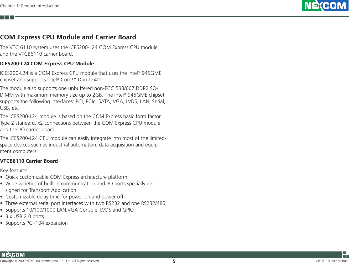 Copyright © 2009 NEXCOM International Co., Ltd. All Rights Reserved. 5VTC 6110 User ManualChapter 1: Product IntroductionCOM Express CPU Module and Carrier BoardThe VTC 6110 system uses the ICES200-L24 COM Express CPU module and the VTCB6110 carrier board.ICES200-L24 COM Express CPU ModuleICES200-L24 is a COM Express CPU module that uses the Intel® 945GME chipset and supports Intel® Core™ Duo L2400. The module also supports one unbuffered non-ECC 533/667 DDR2 SO-DIMM with maximum memory size up to 2GB. The Intel® 945GME chipset supports the following interfaces: PCI, PCIe, SATA, VGA, LVDS, LAN, Serial, USB, etc.The ICES200-L24 module is based on the COM Express basic form factor Type 2 standard, x2 connections between the COM Express CPU module and the I/O carrier board. The ICES200-L24 CPU module can easily integrate into most of the limited- space devices such as industrial automation, data acquisition and equip-ment computers. VTCB6110 Carrier BoardKey features:Quick customizable COM Express architecture platform•Wide varieties of built-in communication and I/O ports specially de-•signed for Transport ApplicationCustomizable delay time for power-on and power-off•Three external serial port interfaces with two RS232 and one RS232/485•Supports 10/100/1000 LAN,VGA Console, LVDS and GPIO•3 x USB 2.0 ports•Supports PCI-104 expansion•